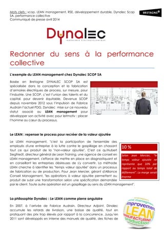 Mots clefs : scop, LEAN management, RSE, développement durable, Dynalec Scop
SA, performance collective
Communiqué de presse avril 2014
Redonner du sens à la performance
collective
L’exemple du LEAN management chez Dynalec SCOP SA
Basée en Bretagne DYNALEC SCOP SA est
spécialisée dans la conception et la fabrication
d’armoires électriques de process, sur mesure, pour
l’industrie. Une SCOP, c’est l’union des talents et du
capital, pour devenir équitable. Devenue SCOP
depuis novembre 2012 sous l’impulsion de Fabrice
Audrain l’actuel PDG, Dynalec mise sur ce nouveau
statut associé au LEAN management pour
développer son activité avec pour leitmotiv : placer
l’homme au cœur du processus.
Le LEAN : repenser le process pour recréer de la valeur ajoutée
Le LEAN management, "c'est la participation de l'ensemble des
employés d'une entreprise à la lutte contre le gaspillage en chassant
tout ce qui produit de la "non-valeur ajoutée". C'est ce qu'Hubert
Siegfriedt, directeur général de Lean Training, une agence de conseil en
LEAN management, s'efforce de mettre en place en diagnostiquant et
en conseillant les entreprises désireuses de s'y convertir. La méthode
LEAN cherche à identifier les "temps valeur ajoutée" dans un processus
de fabrication ou de production. Pour Jean Mercier, gérant d'Alliance
Conseil Management, "les opérations à valeur ajoutée permettent au
produit de subir une transformation selon une spécification demandée
par le client. Toute autre opération est un gaspillage au sens du LEAN management".
La philosophie Dynalec : Le LEAN comme pierre angulaire
En 2007, à l’arrivée de Fabrice Audrain, Directeur Adjoint, Dinalec
accumule les retards de livraison, une baisse de qualité, tout en
pratiquant des prix trop élevés par rapport à la concurrence. Jusqu’en
2011 sont développés en interne des manuels de qualité, des fiches de
10 %
Selon Jean Mercier, "le
temps valeur ajoutée ne
représente que 10% par
rapport au temps total de
défilement". La marge serait
énorme
 