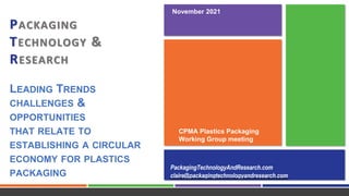 PACKAGING
TECHNOLOGY &
RESEARCH
LEADING TRENDS
CHALLENGES &
OPPORTUNITIES
THAT RELATE TO
ESTABLISHING A CIRCULAR
ECONOMY FOR PLASTICS
PACKAGING
PackagingTechnologyAndResearch.com
claire@packagingtechnologyandresearch.com
CPMA Plastics Packaging
Working Group meeting
November 2021
 