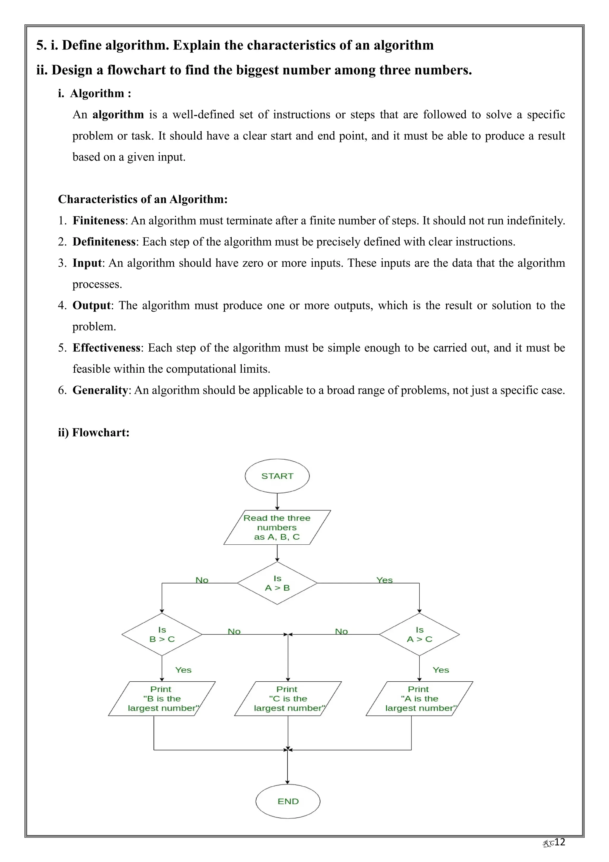 RC12
5. i. Define algorithm. Explain the characteristics of an algorithm
ii. Design a flowchart to find the biggest number among three numbers.
i. Algorithm :
An algorithm is a well-defined set of instructions or steps that are followed to solve a specific
problem or task. It should have a clear start and end point, and it must be able to produce a result
based on a given input.
Characteristics of an Algorithm:
1. Finiteness: An algorithm must terminate after a finite number of steps. It should not run indefinitely.
2. Definiteness: Each step of the algorithm must be precisely defined with clear instructions.
3. Input: An algorithm should have zero or more inputs. These inputs are the data that the algorithm
processes.
4. Output: The algorithm must produce one or more outputs, which is the result or solution to the
problem.
5. Effectiveness: Each step of the algorithm must be simple enough to be carried out, and it must be
feasible within the computational limits.
6. Generality: An algorithm should be applicable to a broad range of problems, not just a specific case.
ii) Flowchart:
 