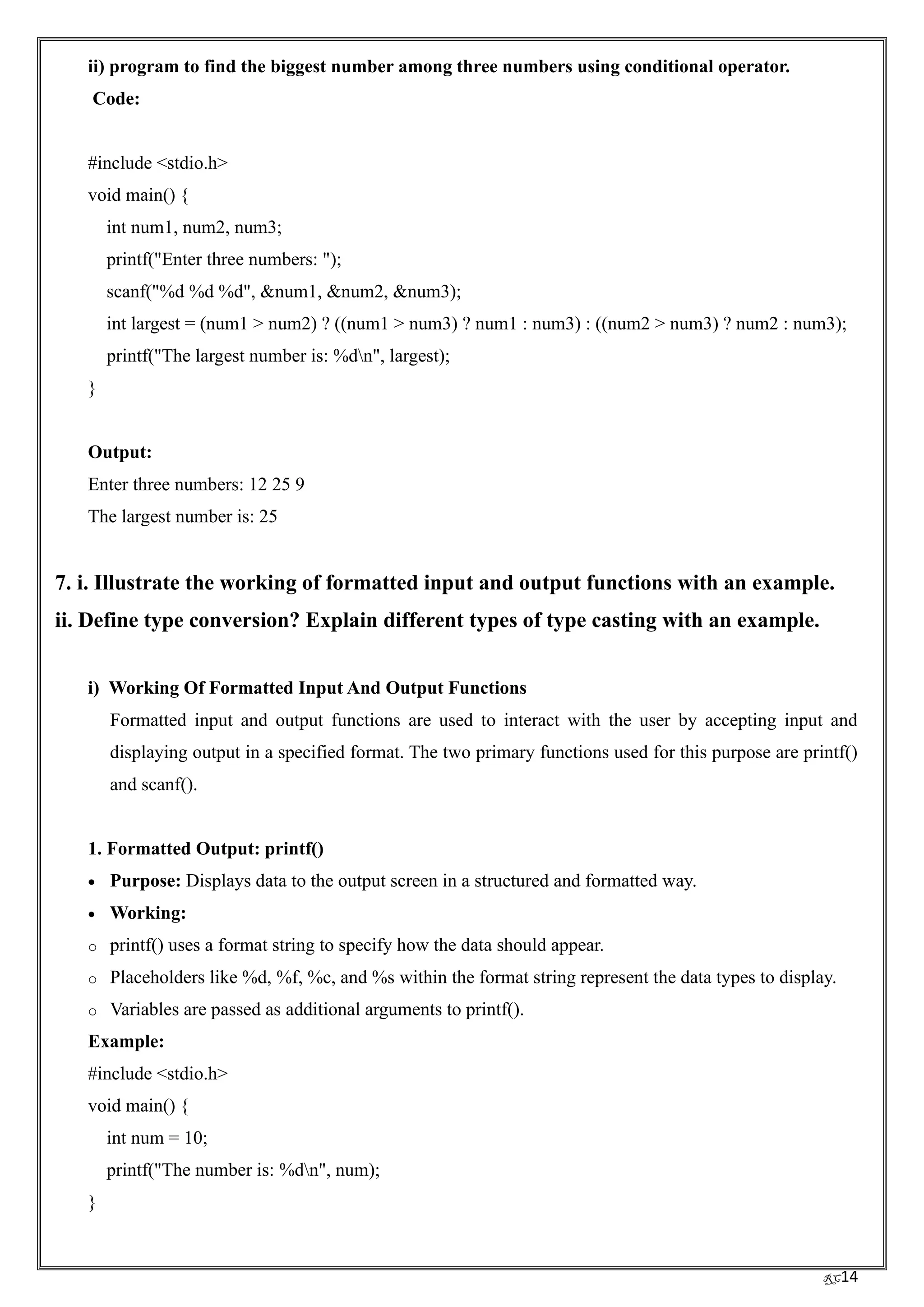 RC14
ii) program to find the biggest number among three numbers using conditional operator.
Code:
#include <stdio.h>
void main() {
int num1, num2, num3;
printf("Enter three numbers: ");
scanf("%d %d %d", &num1, &num2, &num3);
int largest = (num1 > num2) ? ((num1 > num3) ? num1 : num3) : ((num2 > num3) ? num2 : num3);
printf("The largest number is: %dn", largest);
}
Output:
Enter three numbers: 12 25 9
The largest number is: 25
7. i. Illustrate the working of formatted input and output functions with an example.
ii. Define type conversion? Explain different types of type casting with an example.
i) Working Of Formatted Input And Output Functions
Formatted input and output functions are used to interact with the user by accepting input and
displaying output in a specified format. The two primary functions used for this purpose are printf()
and scanf().
1. Formatted Output: printf()
• Purpose: Displays data to the output screen in a structured and formatted way.
• Working:
o printf() uses a format string to specify how the data should appear.
o Placeholders like %d, %f, %c, and %s within the format string represent the data types to display.
o Variables are passed as additional arguments to printf().
Example:
#include <stdio.h>
void main() {
int num = 10;
printf("The number is: %dn", num);
}
 