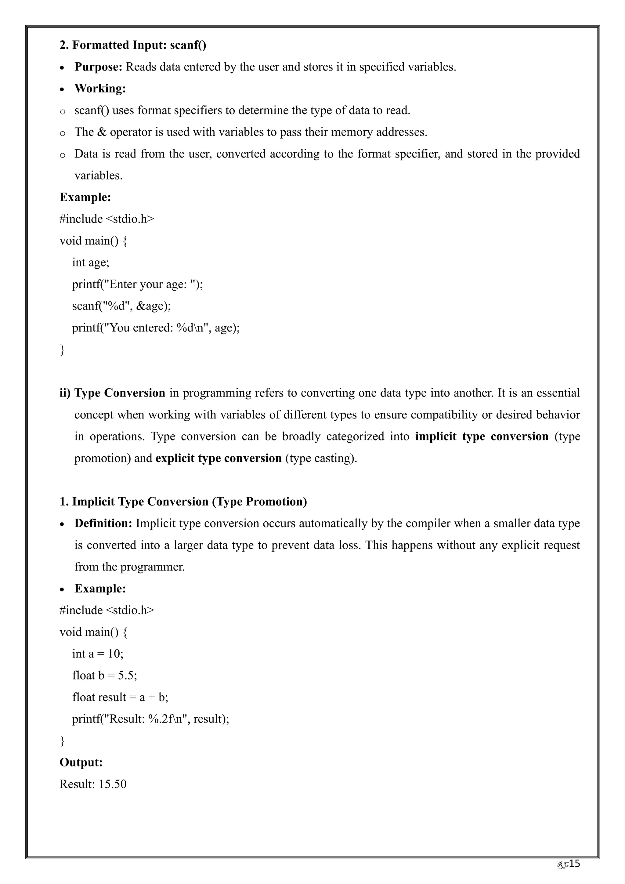 RC15
2. Formatted Input: scanf()
• Purpose: Reads data entered by the user and stores it in specified variables.
• Working:
o scanf() uses format specifiers to determine the type of data to read.
o The & operator is used with variables to pass their memory addresses.
o Data is read from the user, converted according to the format specifier, and stored in the provided
variables.
Example:
#include <stdio.h>
void main() {
int age;
printf("Enter your age: ");
scanf("%d", &age);
printf("You entered: %dn", age);
}
ii) Type Conversion in programming refers to converting one data type into another. It is an essential
concept when working with variables of different types to ensure compatibility or desired behavior
in operations. Type conversion can be broadly categorized into implicit type conversion (type
promotion) and explicit type conversion (type casting).
1. Implicit Type Conversion (Type Promotion)
• Definition: Implicit type conversion occurs automatically by the compiler when a smaller data type
is converted into a larger data type to prevent data loss. This happens without any explicit request
from the programmer.
• Example:
#include <stdio.h>
void main() {
int a = 10;
float b = 5.5;
float result = a + b;
printf("Result: %.2fn", result);
}
Output:
Result: 15.50
 