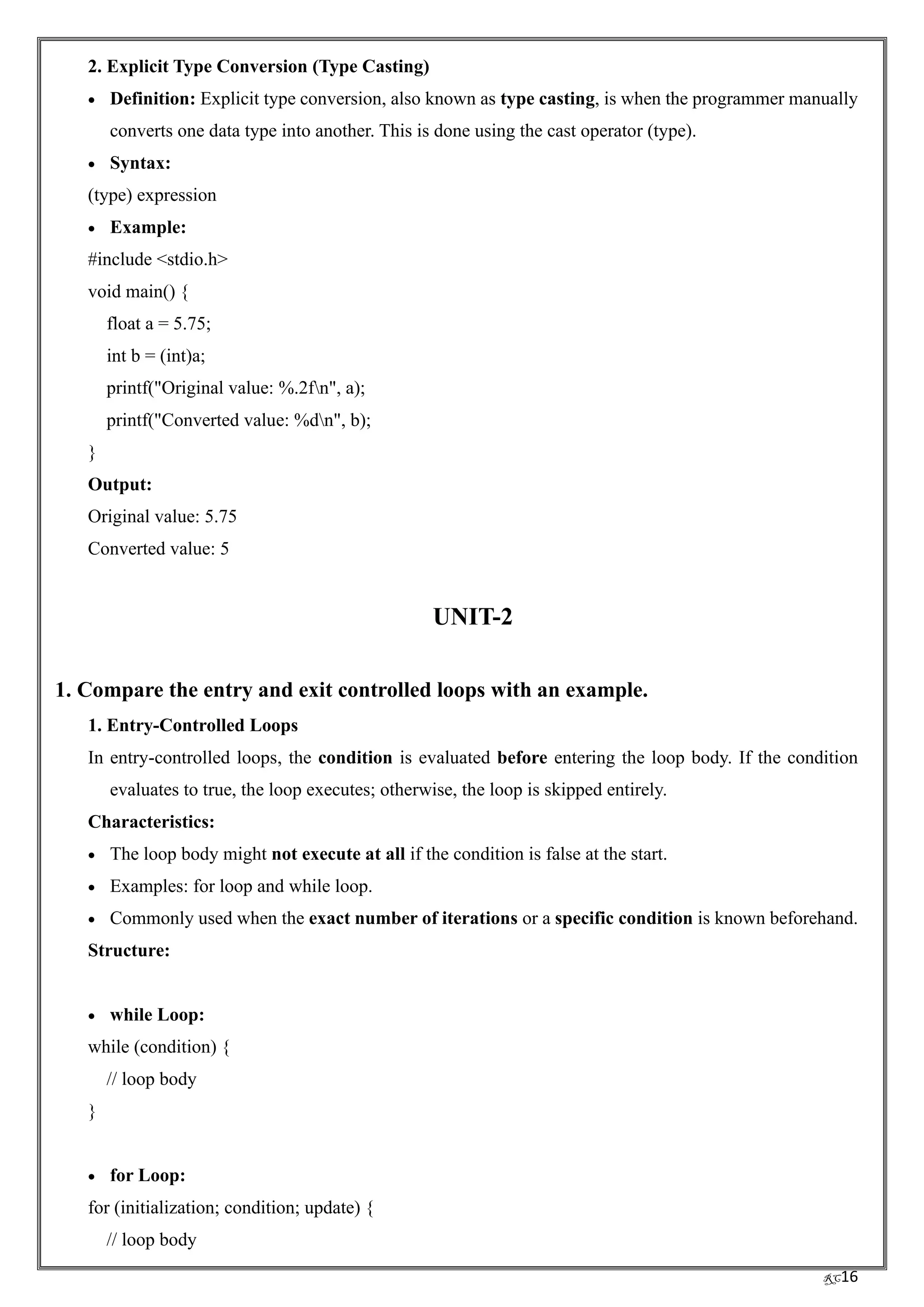 RC16
2. Explicit Type Conversion (Type Casting)
• Definition: Explicit type conversion, also known as type casting, is when the programmer manually
converts one data type into another. This is done using the cast operator (type).
• Syntax:
(type) expression
• Example:
#include <stdio.h>
void main() {
float a = 5.75;
int b = (int)a;
printf("Original value: %.2fn", a);
printf("Converted value: %dn", b);
}
Output:
Original value: 5.75
Converted value: 5
UNIT-2
1. Compare the entry and exit controlled loops with an example.
1. Entry-Controlled Loops
In entry-controlled loops, the condition is evaluated before entering the loop body. If the condition
evaluates to true, the loop executes; otherwise, the loop is skipped entirely.
Characteristics:
• The loop body might not execute at all if the condition is false at the start.
• Examples: for loop and while loop.
• Commonly used when the exact number of iterations or a specific condition is known beforehand.
Structure:
• while Loop:
while (condition) {
// loop body
}
• for Loop:
for (initialization; condition; update) {
// loop body
 