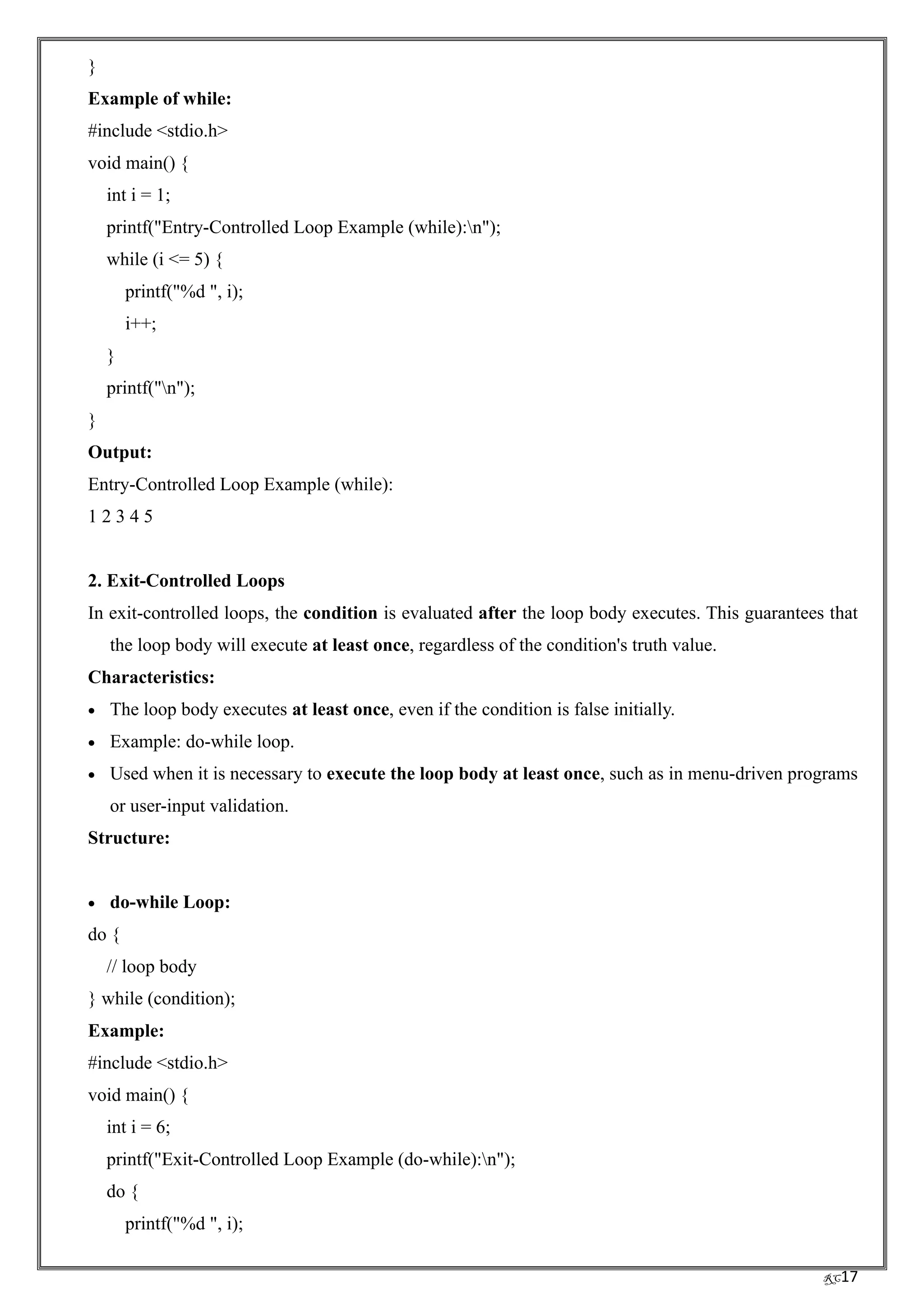 RC17
}
Example of while:
#include <stdio.h>
void main() {
int i = 1;
printf("Entry-Controlled Loop Example (while):n");
while (i <= 5) {
printf("%d ", i);
i++;
}
printf("n");
}
Output:
Entry-Controlled Loop Example (while):
1 2 3 4 5
2. Exit-Controlled Loops
In exit-controlled loops, the condition is evaluated after the loop body executes. This guarantees that
the loop body will execute at least once, regardless of the condition's truth value.
Characteristics:
• The loop body executes at least once, even if the condition is false initially.
• Example: do-while loop.
• Used when it is necessary to execute the loop body at least once, such as in menu-driven programs
or user-input validation.
Structure:
• do-while Loop:
do {
// loop body
} while (condition);
Example:
#include <stdio.h>
void main() {
int i = 6;
printf("Exit-Controlled Loop Example (do-while):n");
do {
printf("%d ", i);
 