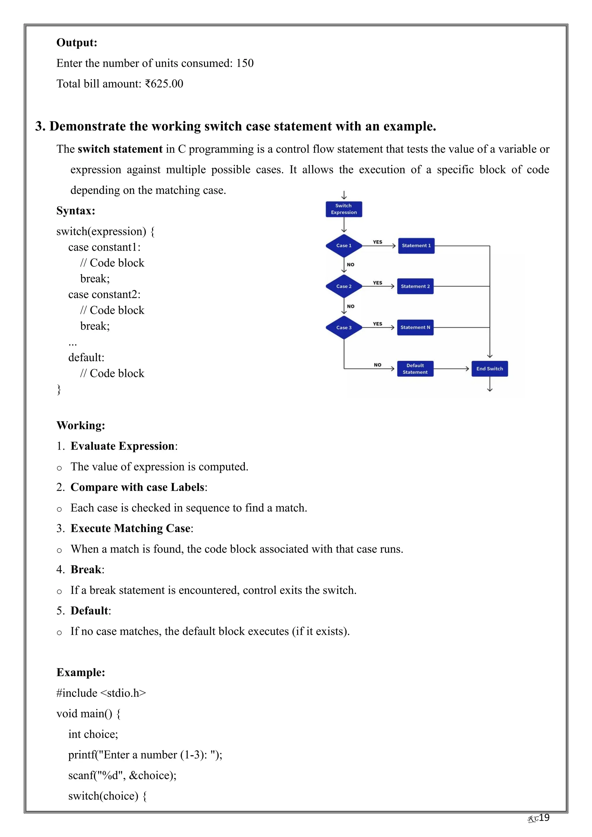 RC19
Output:
Enter the number of units consumed: 150
Total bill amount: ₹625.00
3. Demonstrate the working switch case statement with an example.
The switch statement in C programming is a control flow statement that tests the value of a variable or
expression against multiple possible cases. It allows the execution of a specific block of code
depending on the matching case.
Syntax:
switch(expression) {
case constant1:
// Code block
break;
case constant2:
// Code block
break;
...
default:
// Code block
}
Working:
1. Evaluate Expression:
o The value of expression is computed.
2. Compare with case Labels:
o Each case is checked in sequence to find a match.
3. Execute Matching Case:
o When a match is found, the code block associated with that case runs.
4. Break:
o If a break statement is encountered, control exits the switch.
5. Default:
o If no case matches, the default block executes (if it exists).
Example:
#include <stdio.h>
void main() {
int choice;
printf("Enter a number (1-3): ");
scanf("%d", &choice);
switch(choice) {
 