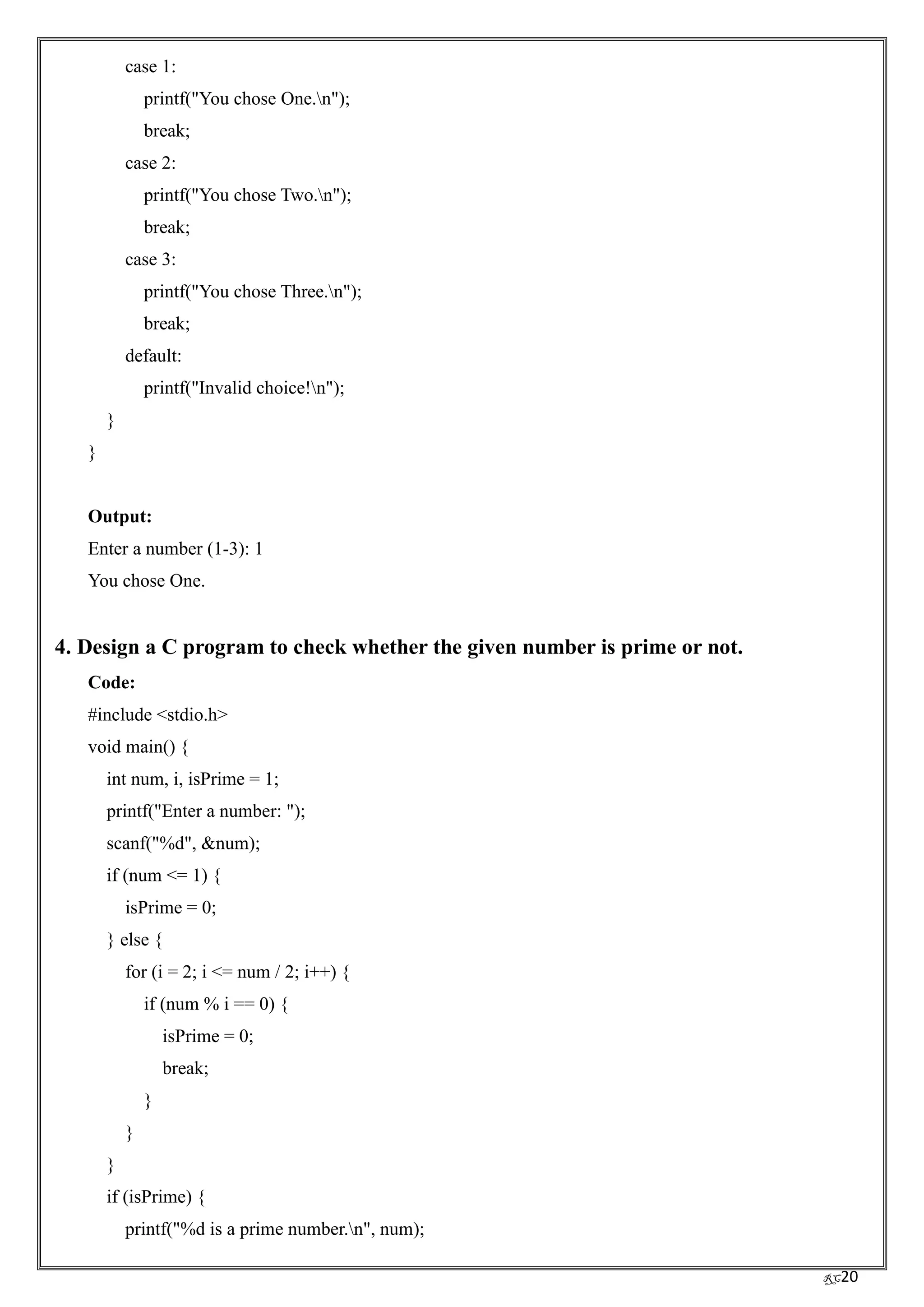RC20
case 1:
printf("You chose One.n");
break;
case 2:
printf("You chose Two.n");
break;
case 3:
printf("You chose Three.n");
break;
default:
printf("Invalid choice!n");
}
}
Output:
Enter a number (1-3): 1
You chose One.
4. Design a C program to check whether the given number is prime or not.
Code:
#include <stdio.h>
void main() {
int num, i, isPrime = 1;
printf("Enter a number: ");
scanf("%d", &num);
if (num <= 1) {
isPrime = 0;
} else {
for (i = 2; i <= num / 2; i++) {
if (num % i == 0) {
isPrime = 0;
break;
}
}
}
if (isPrime) {
printf("%d is a prime number.n", num);
 