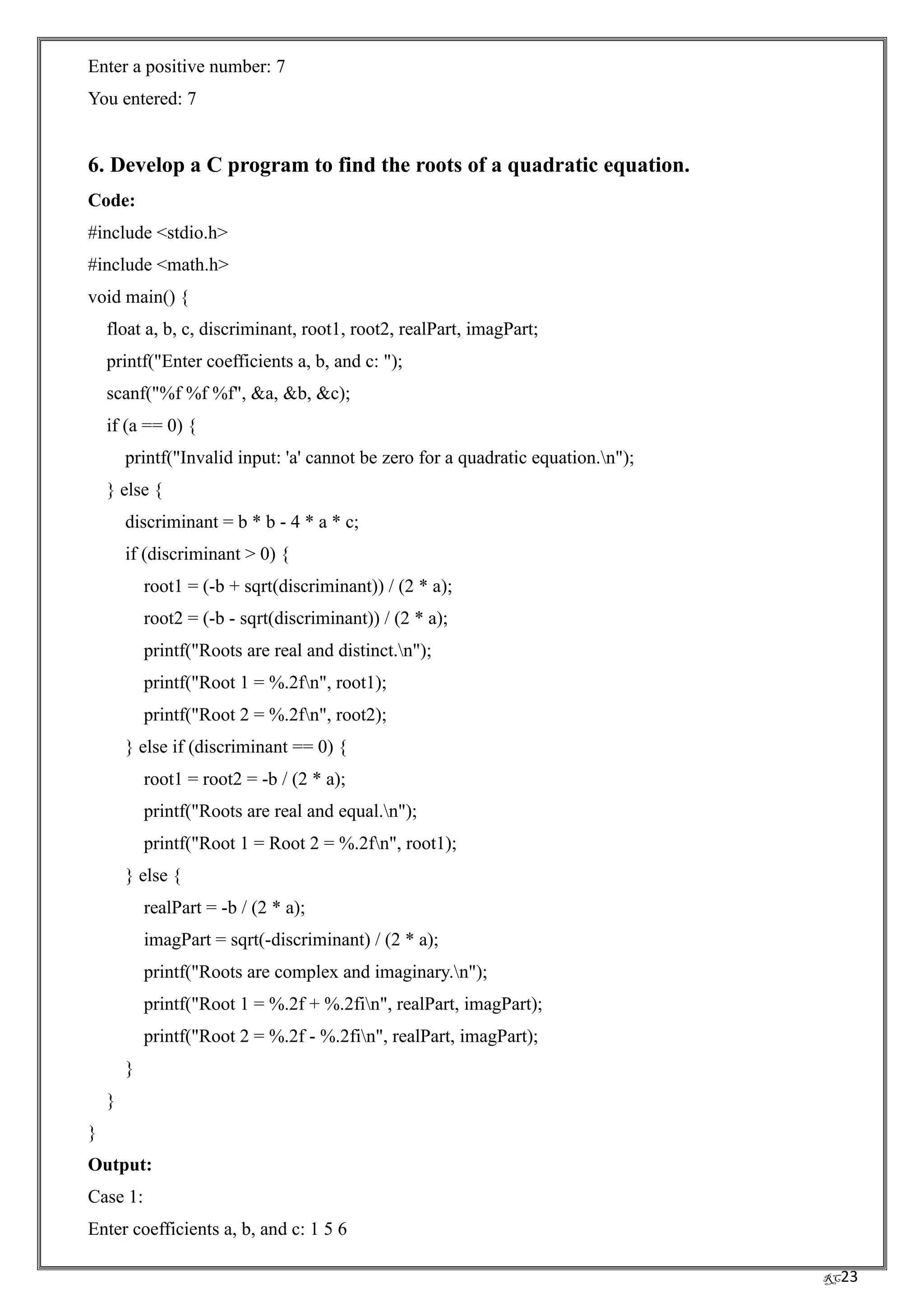 RC23
Enter a positive number: 7
You entered: 7
6. Develop a C program to find the roots of a quadratic equation.
Code:
#include <stdio.h>
#include <math.h>
void main() {
float a, b, c, discriminant, root1, root2, realPart, imagPart;
printf("Enter coefficients a, b, and c: ");
scanf("%f %f %f", &a, &b, &c);
if (a == 0) {
printf("Invalid input: 'a' cannot be zero for a quadratic equation.n");
} else {
discriminant = b * b - 4 * a * c;
if (discriminant > 0) {
root1 = (-b + sqrt(discriminant)) / (2 * a);
root2 = (-b - sqrt(discriminant)) / (2 * a);
printf("Roots are real and distinct.n");
printf("Root 1 = %.2fn", root1);
printf("Root 2 = %.2fn", root2);
} else if (discriminant == 0) {
root1 = root2 = -b / (2 * a);
printf("Roots are real and equal.n");
printf("Root 1 = Root 2 = %.2fn", root1);
} else {
realPart = -b / (2 * a);
imagPart = sqrt(-discriminant) / (2 * a);
printf("Roots are complex and imaginary.n");
printf("Root 1 = %.2f + %.2fin", realPart, imagPart);
printf("Root 2 = %.2f - %.2fin", realPart, imagPart);
}
}
}
Output:
Case 1:
Enter coefficients a, b, and c: 1 5 6
 