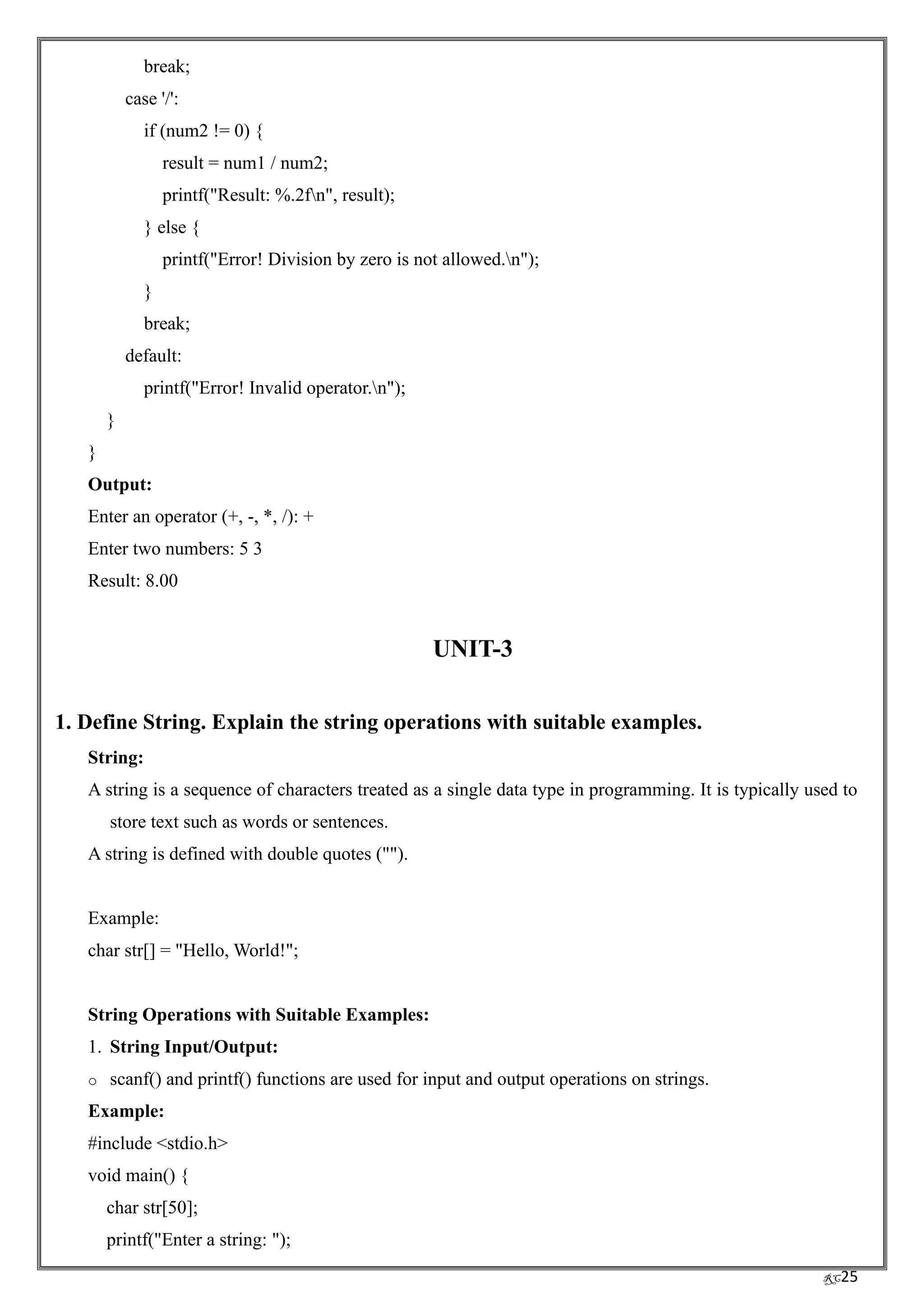 RC25
break;
case '/':
if (num2 != 0) {
result = num1 / num2;
printf("Result: %.2fn", result);
} else {
printf("Error! Division by zero is not allowed.n");
}
break;
default:
printf("Error! Invalid operator.n");
}
}
Output:
Enter an operator (+, -, *, /): +
Enter two numbers: 5 3
Result: 8.00
UNIT-3
1. Define String. Explain the string operations with suitable examples.
String:
A string is a sequence of characters treated as a single data type in programming. It is typically used to
store text such as words or sentences.
A string is defined with double quotes ("").
Example:
char str[] = "Hello, World!";
String Operations with Suitable Examples:
1. String Input/Output:
o scanf() and printf() functions are used for input and output operations on strings.
Example:
#include <stdio.h>
void main() {
char str[50];
printf("Enter a string: ");
 