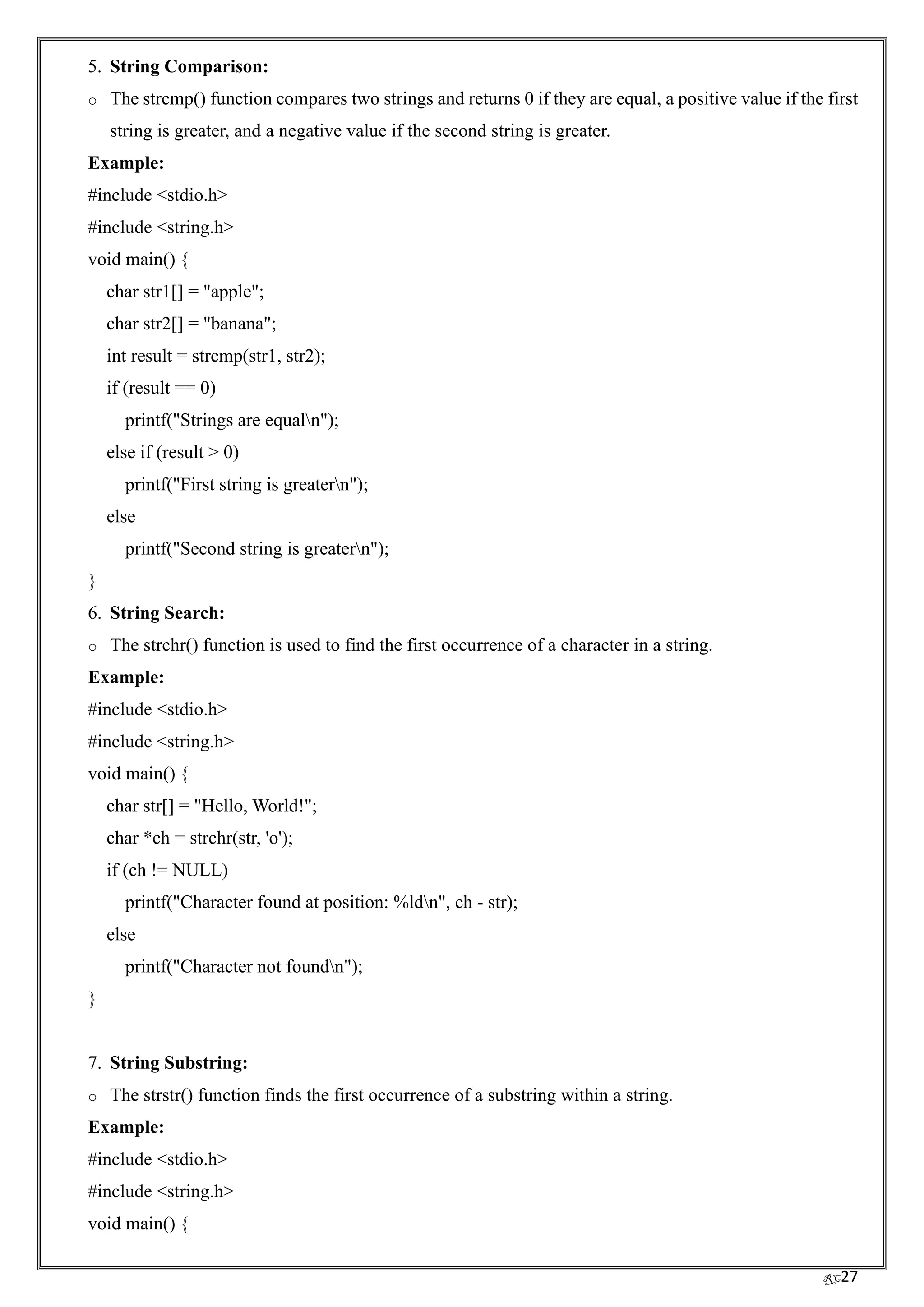 RC27
5. String Comparison:
o The strcmp() function compares two strings and returns 0 if they are equal, a positive value if the first
string is greater, and a negative value if the second string is greater.
Example:
#include <stdio.h>
#include <string.h>
void main() {
char str1[] = "apple";
char str2[] = "banana";
int result = strcmp(str1, str2);
if (result == 0)
printf("Strings are equaln");
else if (result > 0)
printf("First string is greatern");
else
printf("Second string is greatern");
}
6. String Search:
o The strchr() function is used to find the first occurrence of a character in a string.
Example:
#include <stdio.h>
#include <string.h>
void main() {
char str[] = "Hello, World!";
char *ch = strchr(str, 'o');
if (ch != NULL)
printf("Character found at position: %ldn", ch - str);
else
printf("Character not foundn");
}
7. String Substring:
o The strstr() function finds the first occurrence of a substring within a string.
Example:
#include <stdio.h>
#include <string.h>
void main() {
 