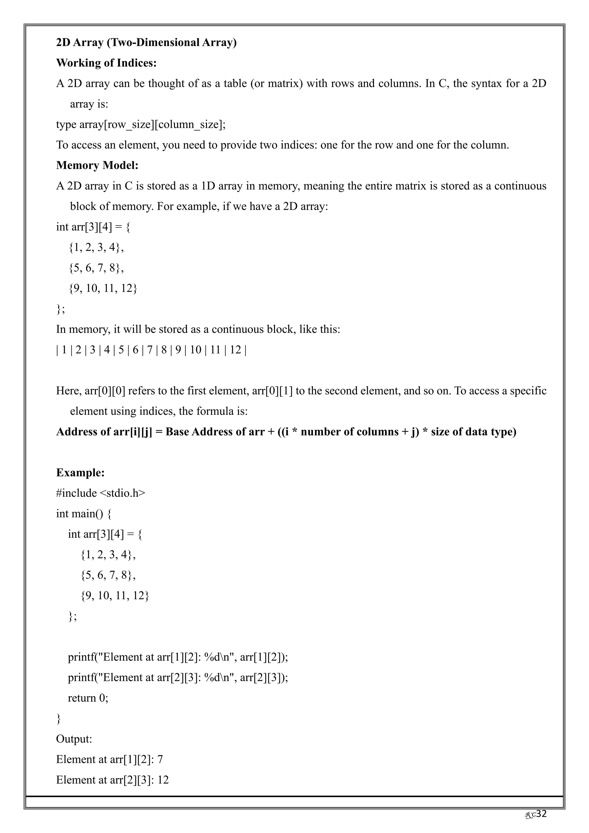 RC32
2D Array (Two-Dimensional Array)
Working of Indices:
A 2D array can be thought of as a table (or matrix) with rows and columns. In C, the syntax for a 2D
array is:
type array[row_size][column_size];
To access an element, you need to provide two indices: one for the row and one for the column.
Memory Model:
A 2D array in C is stored as a 1D array in memory, meaning the entire matrix is stored as a continuous
block of memory. For example, if we have a 2D array:
int arr[3][4] = {
{1, 2, 3, 4},
{5, 6, 7, 8},
{9, 10, 11, 12}
};
In memory, it will be stored as a continuous block, like this:
| 1 | 2 | 3 | 4 | 5 | 6 | 7 | 8 | 9 | 10 | 11 | 12 |
Here, arr[0][0] refers to the first element, arr[0][1] to the second element, and so on. To access a specific
element using indices, the formula is:
Address of arr[i][j] = Base Address of arr + ((i * number of columns + j) * size of data type)
Example:
#include <stdio.h>
int main() {
int arr[3][4] = {
{1, 2, 3, 4},
{5, 6, 7, 8},
{9, 10, 11, 12}
};
printf("Element at arr[1][2]: %dn", arr[1][2]);
printf("Element at arr[2][3]: %dn", arr[2][3]);
return 0;
}
Output:
Element at arr[1][2]: 7
Element at arr[2][3]: 12
 
