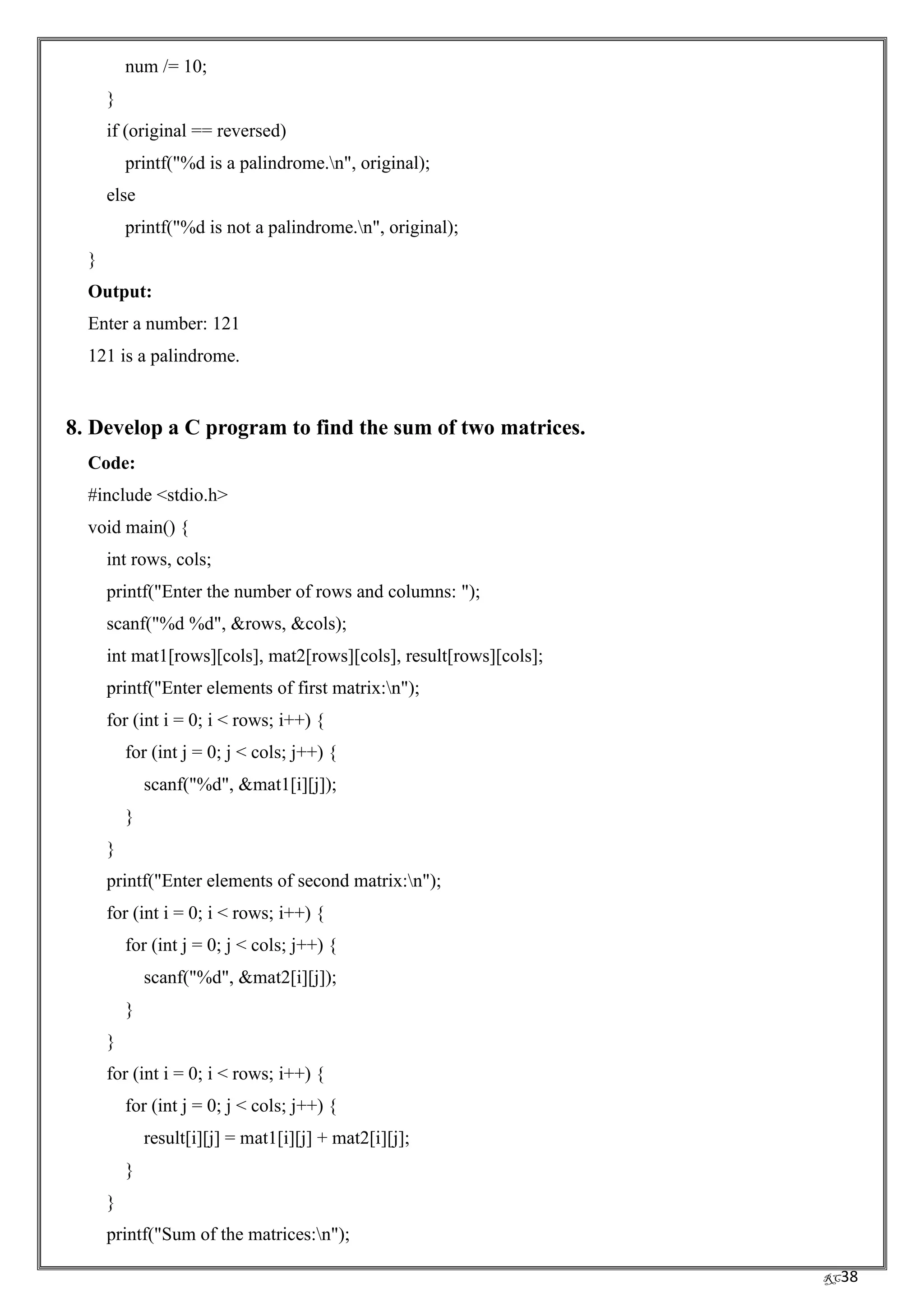 RC38
num /= 10;
}
if (original == reversed)
printf("%d is a palindrome.n", original);
else
printf("%d is not a palindrome.n", original);
}
Output:
Enter a number: 121
121 is a palindrome.
8. Develop a C program to find the sum of two matrices.
Code:
#include <stdio.h>
void main() {
int rows, cols;
printf("Enter the number of rows and columns: ");
scanf("%d %d", &rows, &cols);
int mat1[rows][cols], mat2[rows][cols], result[rows][cols];
printf("Enter elements of first matrix:n");
for (int i = 0; i < rows; i++) {
for (int j = 0; j < cols; j++) {
scanf("%d", &mat1[i][j]);
}
}
printf("Enter elements of second matrix:n");
for (int i = 0; i < rows; i++) {
for (int j = 0; j < cols; j++) {
scanf("%d", &mat2[i][j]);
}
}
for (int i = 0; i < rows; i++) {
for (int j = 0; j < cols; j++) {
result[i][j] = mat1[i][j] + mat2[i][j];
}
}
printf("Sum of the matrices:n");
 