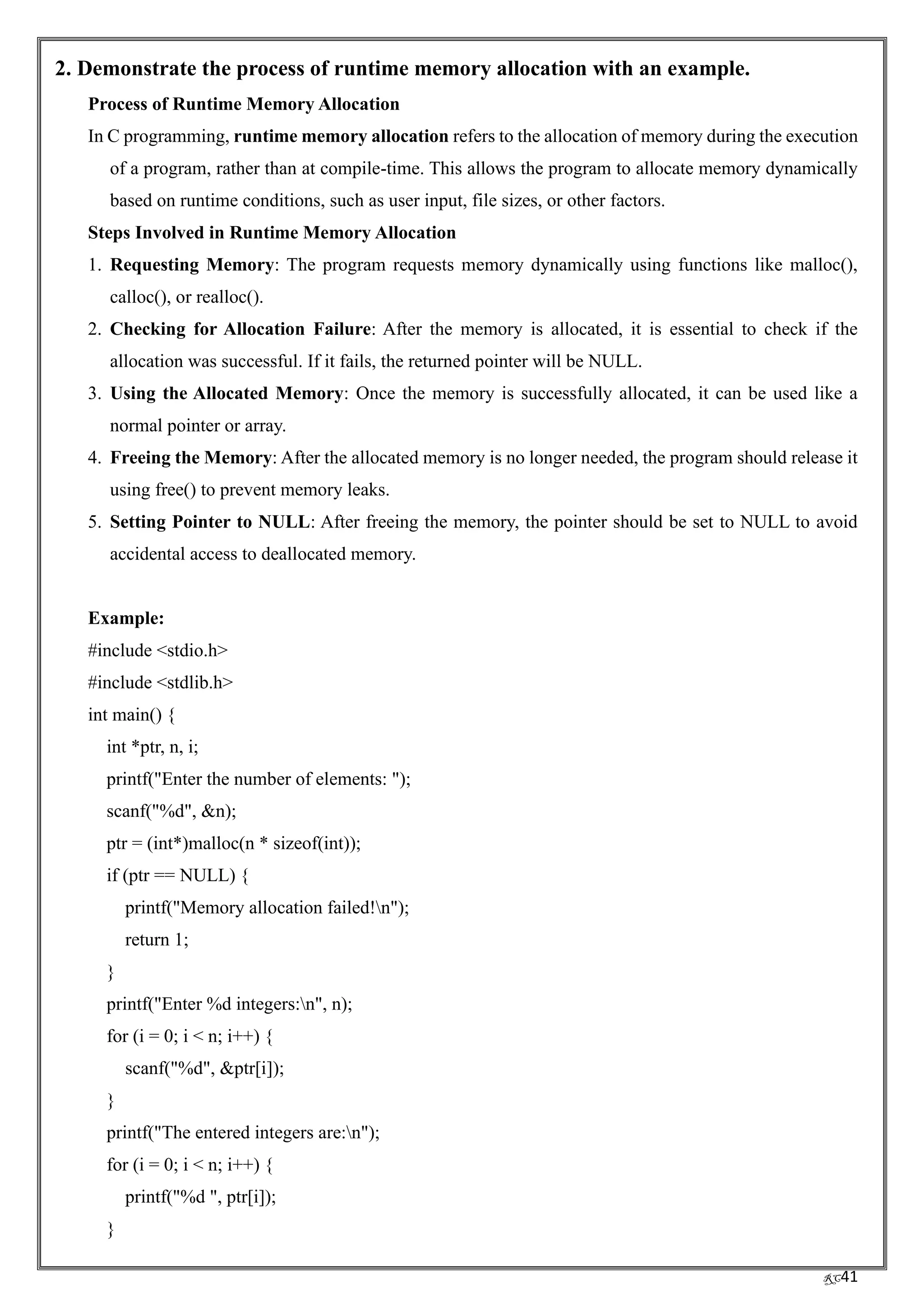 RC41
2. Demonstrate the process of runtime memory allocation with an example.
Process of Runtime Memory Allocation
In C programming, runtime memory allocation refers to the allocation of memory during the execution
of a program, rather than at compile-time. This allows the program to allocate memory dynamically
based on runtime conditions, such as user input, file sizes, or other factors.
Steps Involved in Runtime Memory Allocation
1. Requesting Memory: The program requests memory dynamically using functions like malloc(),
calloc(), or realloc().
2. Checking for Allocation Failure: After the memory is allocated, it is essential to check if the
allocation was successful. If it fails, the returned pointer will be NULL.
3. Using the Allocated Memory: Once the memory is successfully allocated, it can be used like a
normal pointer or array.
4. Freeing the Memory: After the allocated memory is no longer needed, the program should release it
using free() to prevent memory leaks.
5. Setting Pointer to NULL: After freeing the memory, the pointer should be set to NULL to avoid
accidental access to deallocated memory.
Example:
#include <stdio.h>
#include <stdlib.h>
int main() {
int *ptr, n, i;
printf("Enter the number of elements: ");
scanf("%d", &n);
ptr = (int*)malloc(n * sizeof(int));
if (ptr == NULL) {
printf("Memory allocation failed!n");
return 1;
}
printf("Enter %d integers:n", n);
for (i = 0; i < n; i++) {
scanf("%d", &ptr[i]);
}
printf("The entered integers are:n");
for (i = 0; i < n; i++) {
printf("%d ", ptr[i]);
}
 