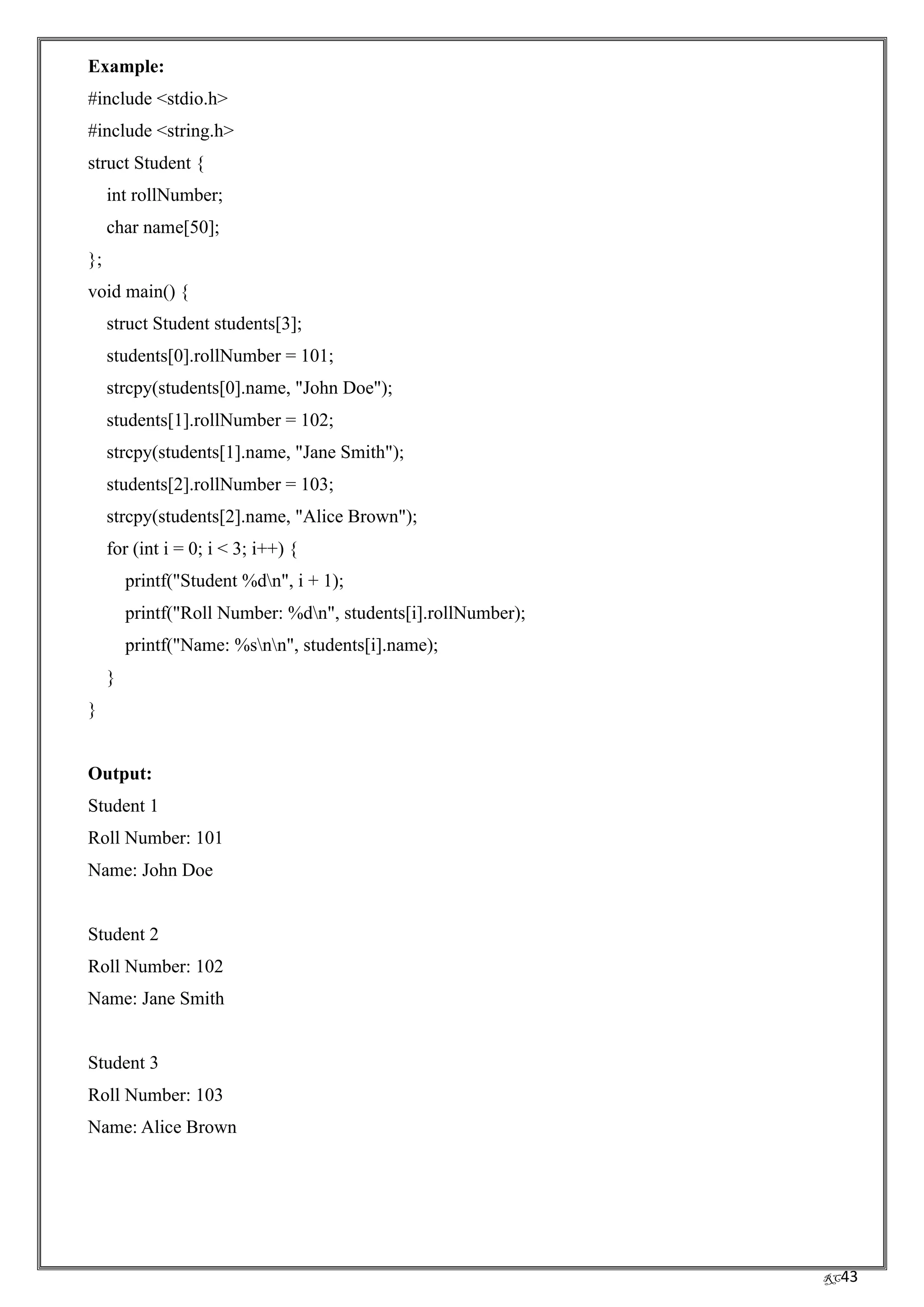 RC43
Example:
#include <stdio.h>
#include <string.h>
struct Student {
int rollNumber;
char name[50];
};
void main() {
struct Student students[3];
students[0].rollNumber = 101;
strcpy(students[0].name, "John Doe");
students[1].rollNumber = 102;
strcpy(students[1].name, "Jane Smith");
students[2].rollNumber = 103;
strcpy(students[2].name, "Alice Brown");
for (int i = 0; i < 3; i++) {
printf("Student %dn", i + 1);
printf("Roll Number: %dn", students[i].rollNumber);
printf("Name: %snn", students[i].name);
}
}
Output:
Student 1
Roll Number: 101
Name: John Doe
Student 2
Roll Number: 102
Name: Jane Smith
Student 3
Roll Number: 103
Name: Alice Brown
 