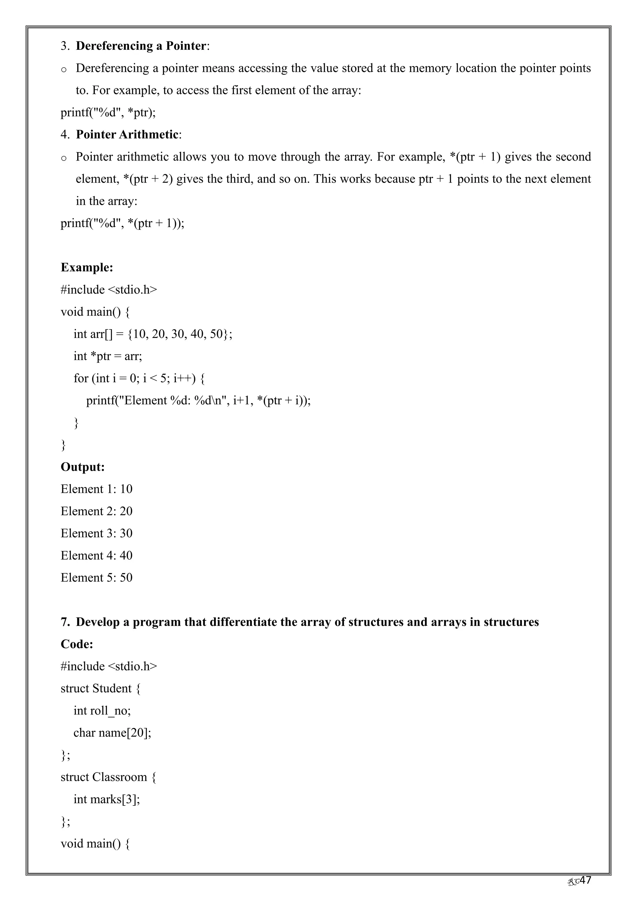 RC47
3. Dereferencing a Pointer:
o Dereferencing a pointer means accessing the value stored at the memory location the pointer points
to. For example, to access the first element of the array:
printf("%d", *ptr);
4. Pointer Arithmetic:
o Pointer arithmetic allows you to move through the array. For example, *(ptr + 1) gives the second
element, *(ptr + 2) gives the third, and so on. This works because ptr + 1 points to the next element
in the array:
printf("%d", *(ptr + 1));
Example:
#include <stdio.h>
void main() {
int arr[] = {10, 20, 30, 40, 50};
int *ptr = arr;
for (int i = 0; i < 5; i++) {
printf("Element %d: %dn", i+1, *(ptr + i));
}
}
Output:
Element 1: 10
Element 2: 20
Element 3: 30
Element 4: 40
Element 5: 50
7. Develop a program that differentiate the array of structures and arrays in structures
Code:
#include <stdio.h>
struct Student {
int roll_no;
char name[20];
};
struct Classroom {
int marks[3];
};
void main() {
 