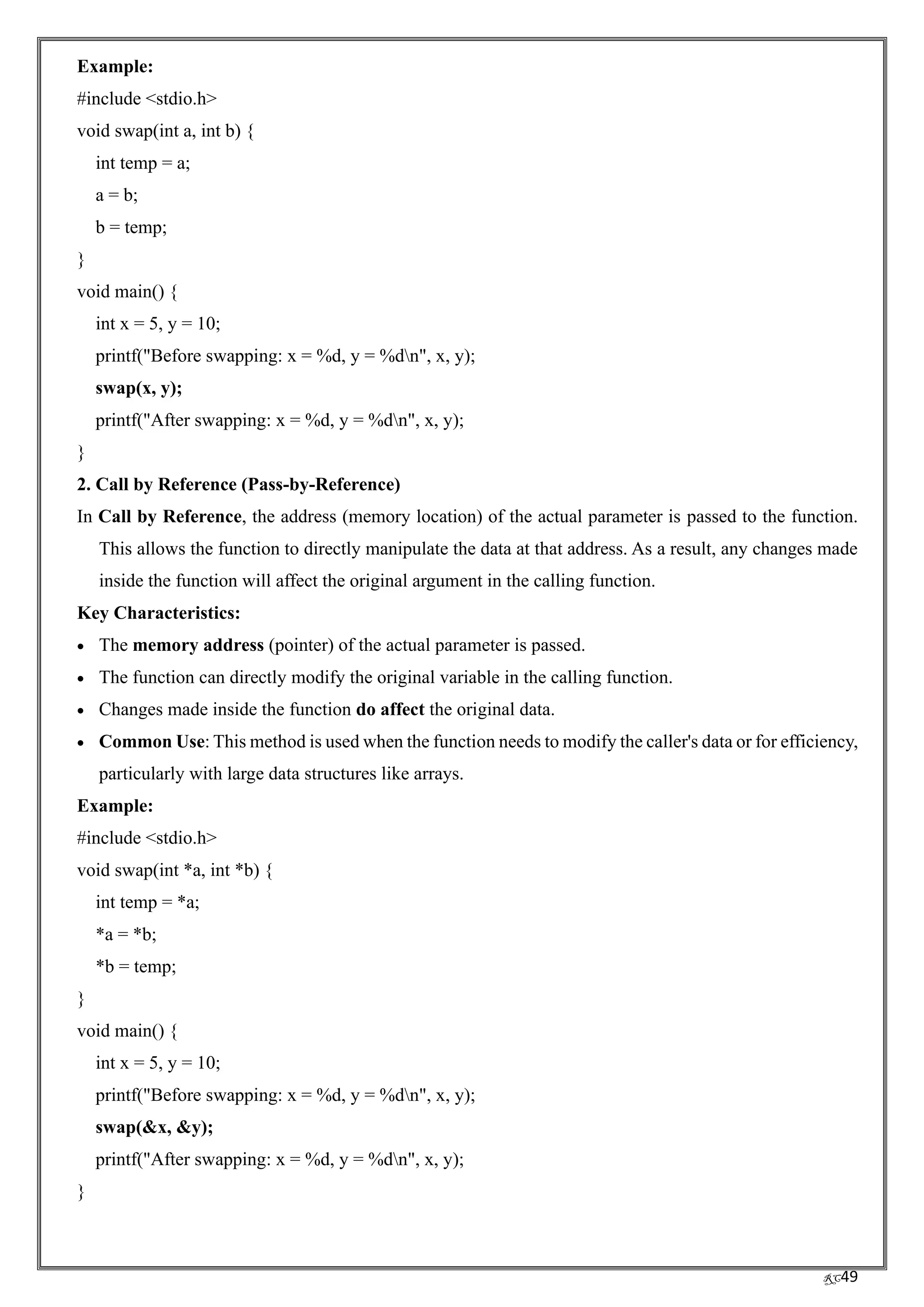 RC49
Example:
#include <stdio.h>
void swap(int a, int b) {
int temp = a;
a = b;
b = temp;
}
void main() {
int x = 5, y = 10;
printf("Before swapping: x = %d, y = %dn", x, y);
swap(x, y);
printf("After swapping: x = %d, y = %dn", x, y);
}
2. Call by Reference (Pass-by-Reference)
In Call by Reference, the address (memory location) of the actual parameter is passed to the function.
This allows the function to directly manipulate the data at that address. As a result, any changes made
inside the function will affect the original argument in the calling function.
Key Characteristics:
• The memory address (pointer) of the actual parameter is passed.
• The function can directly modify the original variable in the calling function.
• Changes made inside the function do affect the original data.
• Common Use: This method is used when the function needs to modify the caller's data or for efficiency,
particularly with large data structures like arrays.
Example:
#include <stdio.h>
void swap(int *a, int *b) {
int temp = *a;
*a = *b;
*b = temp;
}
void main() {
int x = 5, y = 10;
printf("Before swapping: x = %d, y = %dn", x, y);
swap(&x, &y);
printf("After swapping: x = %d, y = %dn", x, y);
}
 