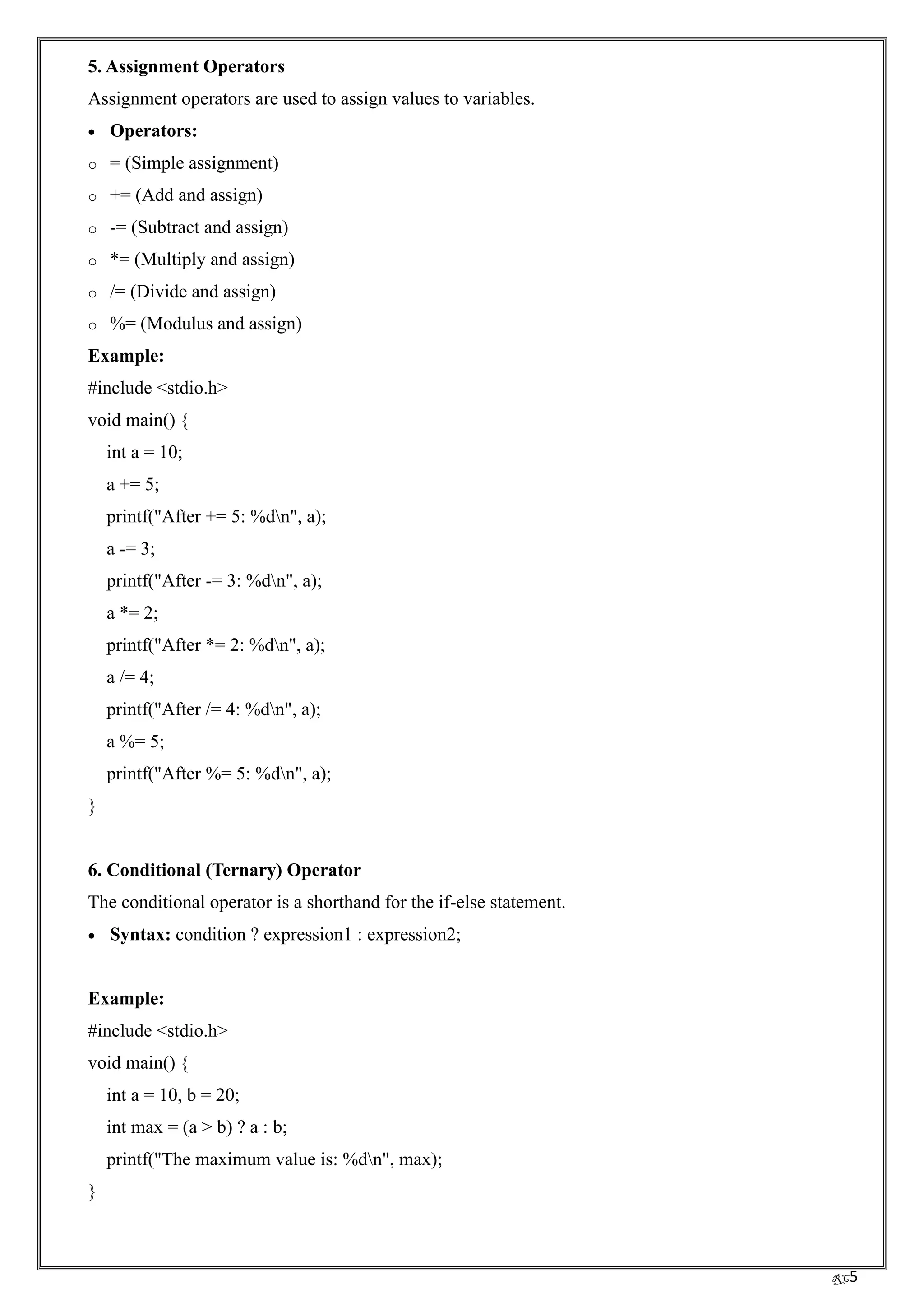 RC5
5. Assignment Operators
Assignment operators are used to assign values to variables.
• Operators:
o = (Simple assignment)
o += (Add and assign)
o -= (Subtract and assign)
o *= (Multiply and assign)
o /= (Divide and assign)
o %= (Modulus and assign)
Example:
#include <stdio.h>
void main() {
int a = 10;
a += 5;
printf("After += 5: %dn", a);
a -= 3;
printf("After -= 3: %dn", a);
a *= 2;
printf("After *= 2: %dn", a);
a /= 4;
printf("After /= 4: %dn", a);
a %= 5;
printf("After %= 5: %dn", a);
}
6. Conditional (Ternary) Operator
The conditional operator is a shorthand for the if-else statement.
• Syntax: condition ? expression1 : expression2;
Example:
#include <stdio.h>
void main() {
int a = 10, b = 20;
int max = (a > b) ? a : b;
printf("The maximum value is: %dn", max);
}
 