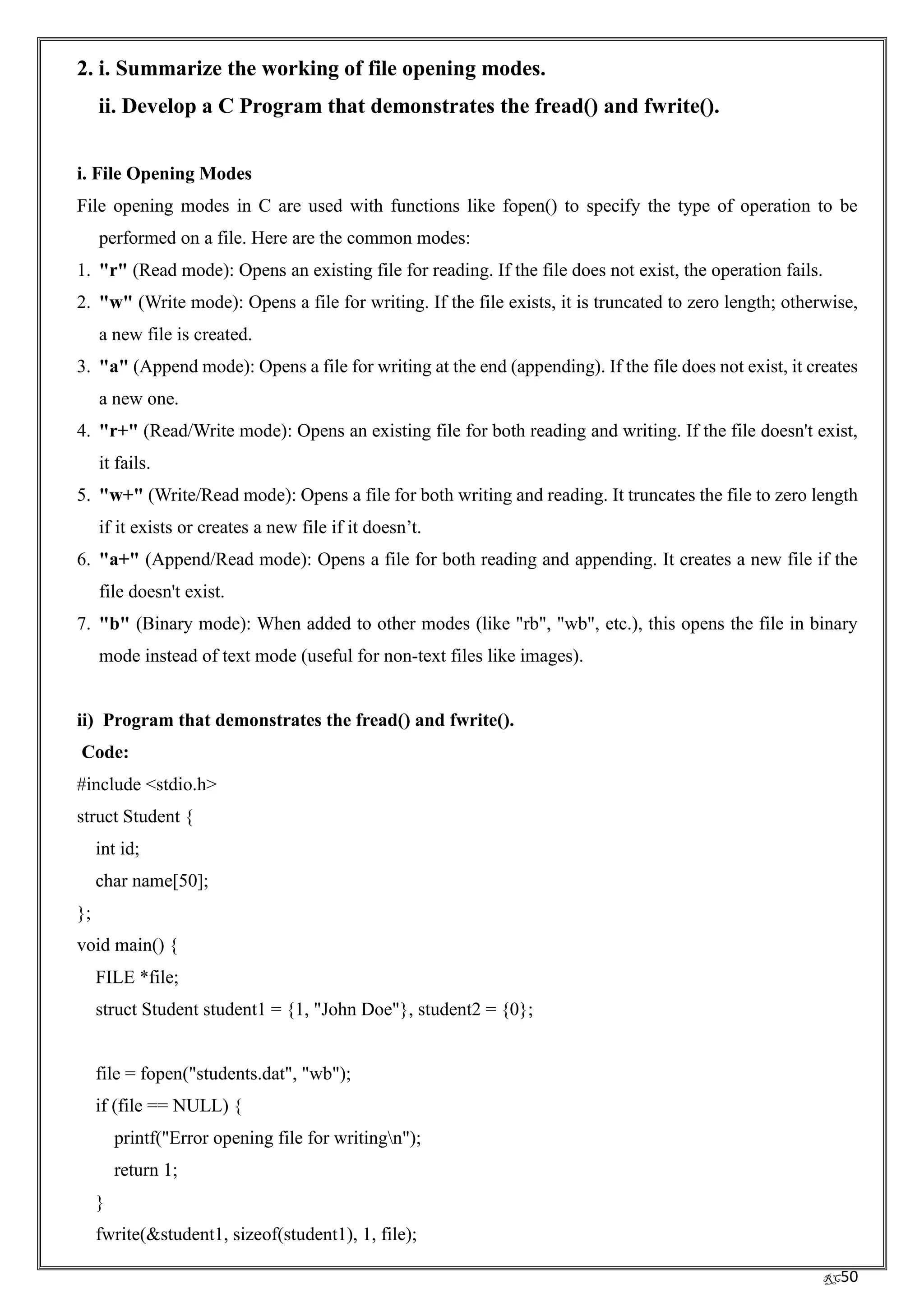 RC50
2. i. Summarize the working of file opening modes.
ii. Develop a C Program that demonstrates the fread() and fwrite().
i. File Opening Modes
File opening modes in C are used with functions like fopen() to specify the type of operation to be
performed on a file. Here are the common modes:
1. "r" (Read mode): Opens an existing file for reading. If the file does not exist, the operation fails.
2. "w" (Write mode): Opens a file for writing. If the file exists, it is truncated to zero length; otherwise,
a new file is created.
3. "a" (Append mode): Opens a file for writing at the end (appending). If the file does not exist, it creates
a new one.
4. "r+" (Read/Write mode): Opens an existing file for both reading and writing. If the file doesn't exist,
it fails.
5. "w+" (Write/Read mode): Opens a file for both writing and reading. It truncates the file to zero length
if it exists or creates a new file if it doesn’t.
6. "a+" (Append/Read mode): Opens a file for both reading and appending. It creates a new file if the
file doesn't exist.
7. "b" (Binary mode): When added to other modes (like "rb", "wb", etc.), this opens the file in binary
mode instead of text mode (useful for non-text files like images).
ii) Program that demonstrates the fread() and fwrite().
Code:
#include <stdio.h>
struct Student {
int id;
char name[50];
};
void main() {
FILE *file;
struct Student student1 = {1, "John Doe"}, student2 = {0};
file = fopen("students.dat", "wb");
if (file == NULL) {
printf("Error opening file for writingn");
return 1;
}
fwrite(&student1, sizeof(student1), 1, file);
 