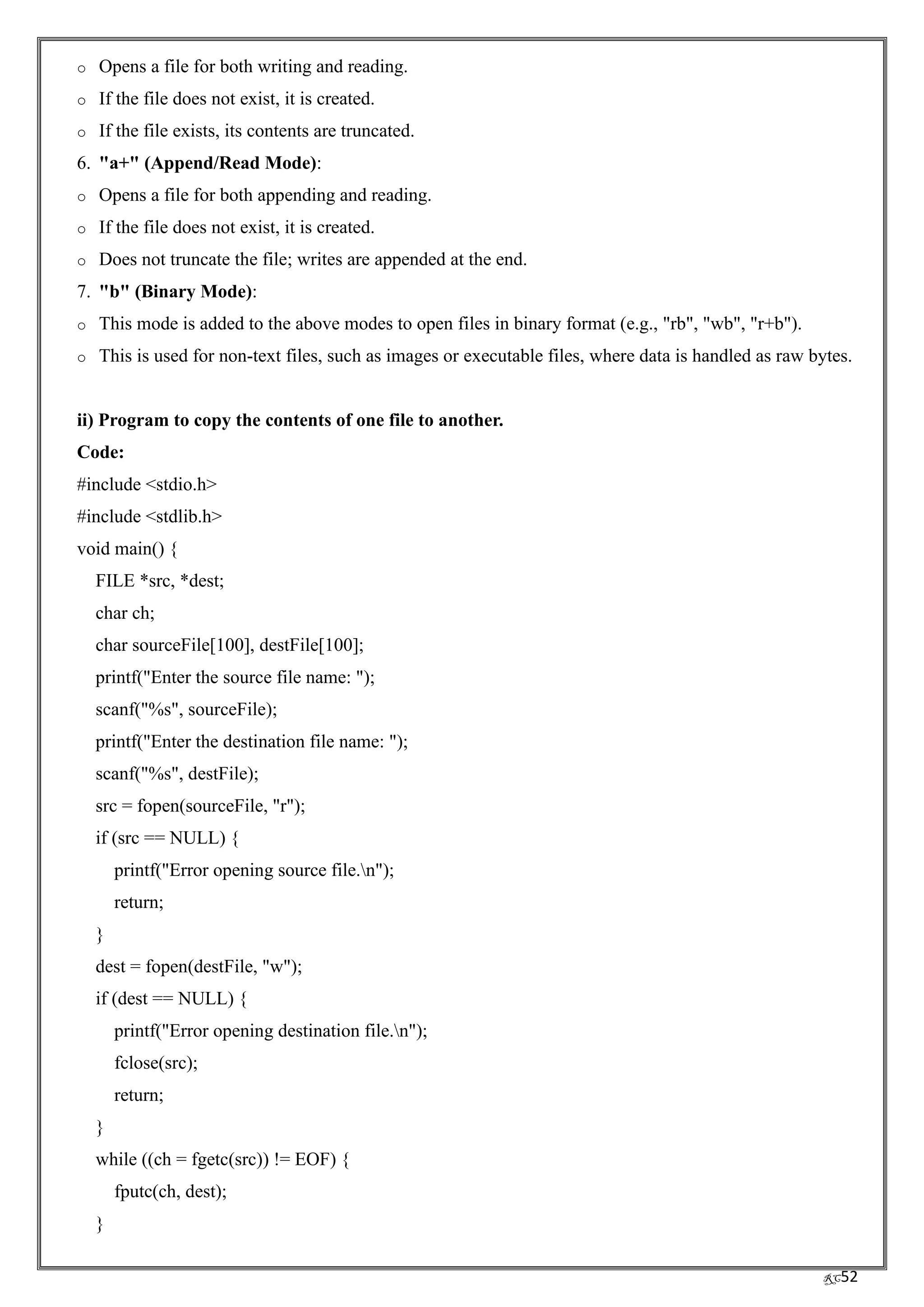 RC52
o Opens a file for both writing and reading.
o If the file does not exist, it is created.
o If the file exists, its contents are truncated.
6. "a+" (Append/Read Mode):
o Opens a file for both appending and reading.
o If the file does not exist, it is created.
o Does not truncate the file; writes are appended at the end.
7. "b" (Binary Mode):
o This mode is added to the above modes to open files in binary format (e.g., "rb", "wb", "r+b").
o This is used for non-text files, such as images or executable files, where data is handled as raw bytes.
ii) Program to copy the contents of one file to another.
Code:
#include <stdio.h>
#include <stdlib.h>
void main() {
FILE *src, *dest;
char ch;
char sourceFile[100], destFile[100];
printf("Enter the source file name: ");
scanf("%s", sourceFile);
printf("Enter the destination file name: ");
scanf("%s", destFile);
src = fopen(sourceFile, "r");
if (src == NULL) {
printf("Error opening source file.n");
return;
}
dest = fopen(destFile, "w");
if (dest == NULL) {
printf("Error opening destination file.n");
fclose(src);
return;
}
while ((ch = fgetc(src)) != EOF) {
fputc(ch, dest);
}
 