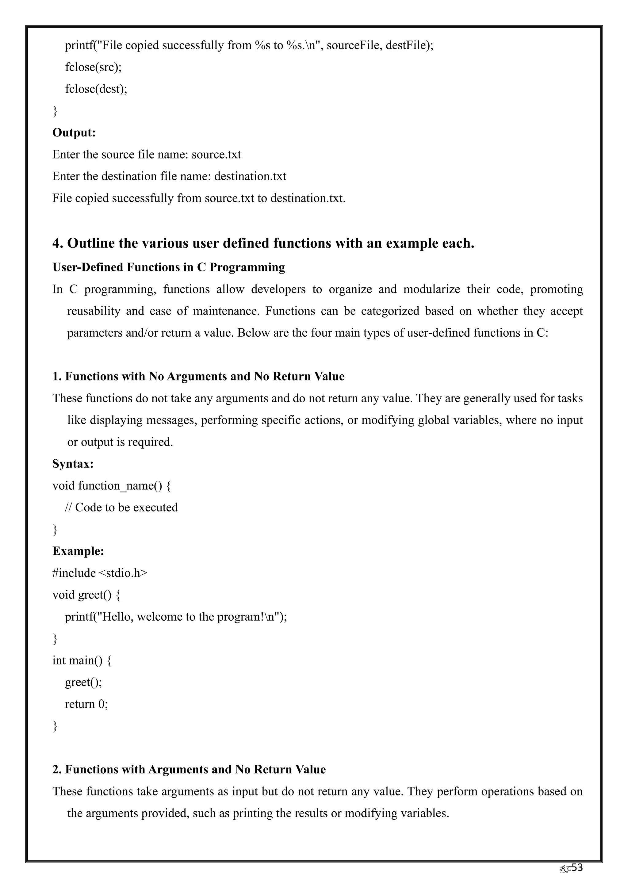 RC53
printf("File copied successfully from %s to %s.n", sourceFile, destFile);
fclose(src);
fclose(dest);
}
Output:
Enter the source file name: source.txt
Enter the destination file name: destination.txt
File copied successfully from source.txt to destination.txt.
4. Outline the various user defined functions with an example each.
User-Defined Functions in C Programming
In C programming, functions allow developers to organize and modularize their code, promoting
reusability and ease of maintenance. Functions can be categorized based on whether they accept
parameters and/or return a value. Below are the four main types of user-defined functions in C:
1. Functions with No Arguments and No Return Value
These functions do not take any arguments and do not return any value. They are generally used for tasks
like displaying messages, performing specific actions, or modifying global variables, where no input
or output is required.
Syntax:
void function_name() {
// Code to be executed
}
Example:
#include <stdio.h>
void greet() {
printf("Hello, welcome to the program!n");
}
int main() {
greet();
return 0;
}
2. Functions with Arguments and No Return Value
These functions take arguments as input but do not return any value. They perform operations based on
the arguments provided, such as printing the results or modifying variables.
 