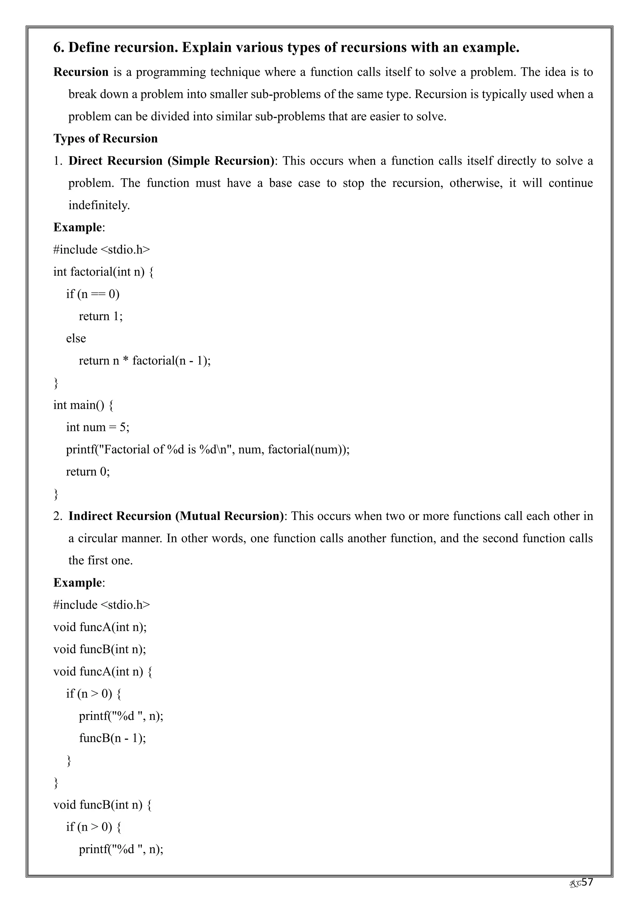 RC57
6. Define recursion. Explain various types of recursions with an example.
Recursion is a programming technique where a function calls itself to solve a problem. The idea is to
break down a problem into smaller sub-problems of the same type. Recursion is typically used when a
problem can be divided into similar sub-problems that are easier to solve.
Types of Recursion
1. Direct Recursion (Simple Recursion): This occurs when a function calls itself directly to solve a
problem. The function must have a base case to stop the recursion, otherwise, it will continue
indefinitely.
Example:
#include <stdio.h>
int factorial(int n) {
if (n == 0)
return 1;
else
return n * factorial(n - 1);
}
int main() {
int num = 5;
printf("Factorial of %d is %dn", num, factorial(num));
return 0;
}
2. Indirect Recursion (Mutual Recursion): This occurs when two or more functions call each other in
a circular manner. In other words, one function calls another function, and the second function calls
the first one.
Example:
#include <stdio.h>
void funcA(int n);
void funcB(int n);
void funcA(int n) {
if (n > 0) {
printf("%d ", n);
funcB(n - 1);
}
}
void funcB(int n) {
if (n > 0) {
printf("%d ", n);
 