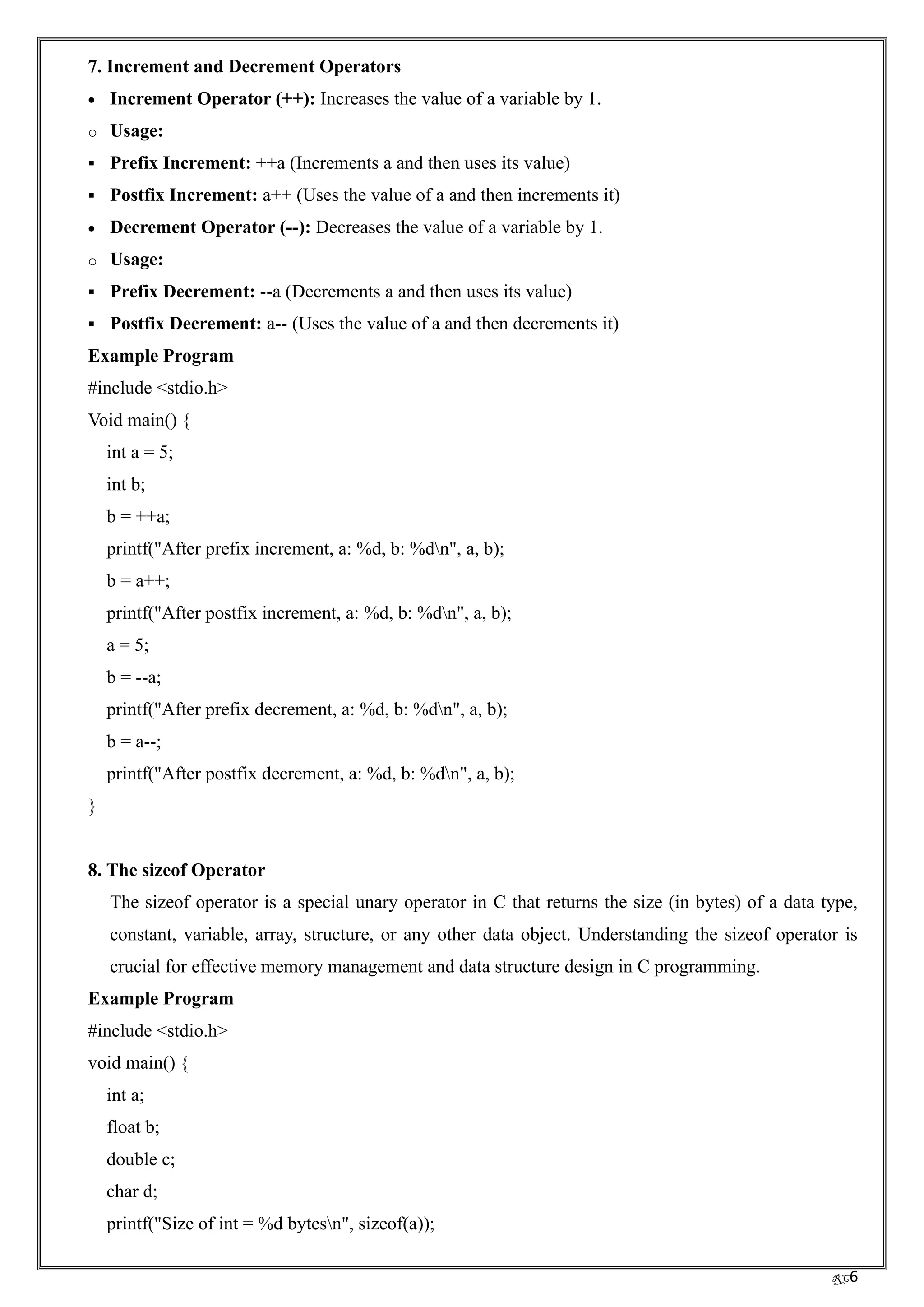 RC6
7. Increment and Decrement Operators
• Increment Operator (++): Increases the value of a variable by 1.
o Usage:
▪ Prefix Increment: ++a (Increments a and then uses its value)
▪ Postfix Increment: a++ (Uses the value of a and then increments it)
• Decrement Operator (--): Decreases the value of a variable by 1.
o Usage:
▪ Prefix Decrement: --a (Decrements a and then uses its value)
▪ Postfix Decrement: a-- (Uses the value of a and then decrements it)
Example Program
#include <stdio.h>
Void main() {
int a = 5;
int b;
b = ++a;
printf("After prefix increment, a: %d, b: %dn", a, b);
b = a++;
printf("After postfix increment, a: %d, b: %dn", a, b);
a = 5;
b = --a;
printf("After prefix decrement, a: %d, b: %dn", a, b);
b = a--;
printf("After postfix decrement, a: %d, b: %dn", a, b);
}
8. The sizeof Operator
The sizeof operator is a special unary operator in C that returns the size (in bytes) of a data type,
constant, variable, array, structure, or any other data object. Understanding the sizeof operator is
crucial for effective memory management and data structure design in C programming.
Example Program
#include <stdio.h>
void main() {
int a;
float b;
double c;
char d;
printf("Size of int = %d bytesn", sizeof(a));
 