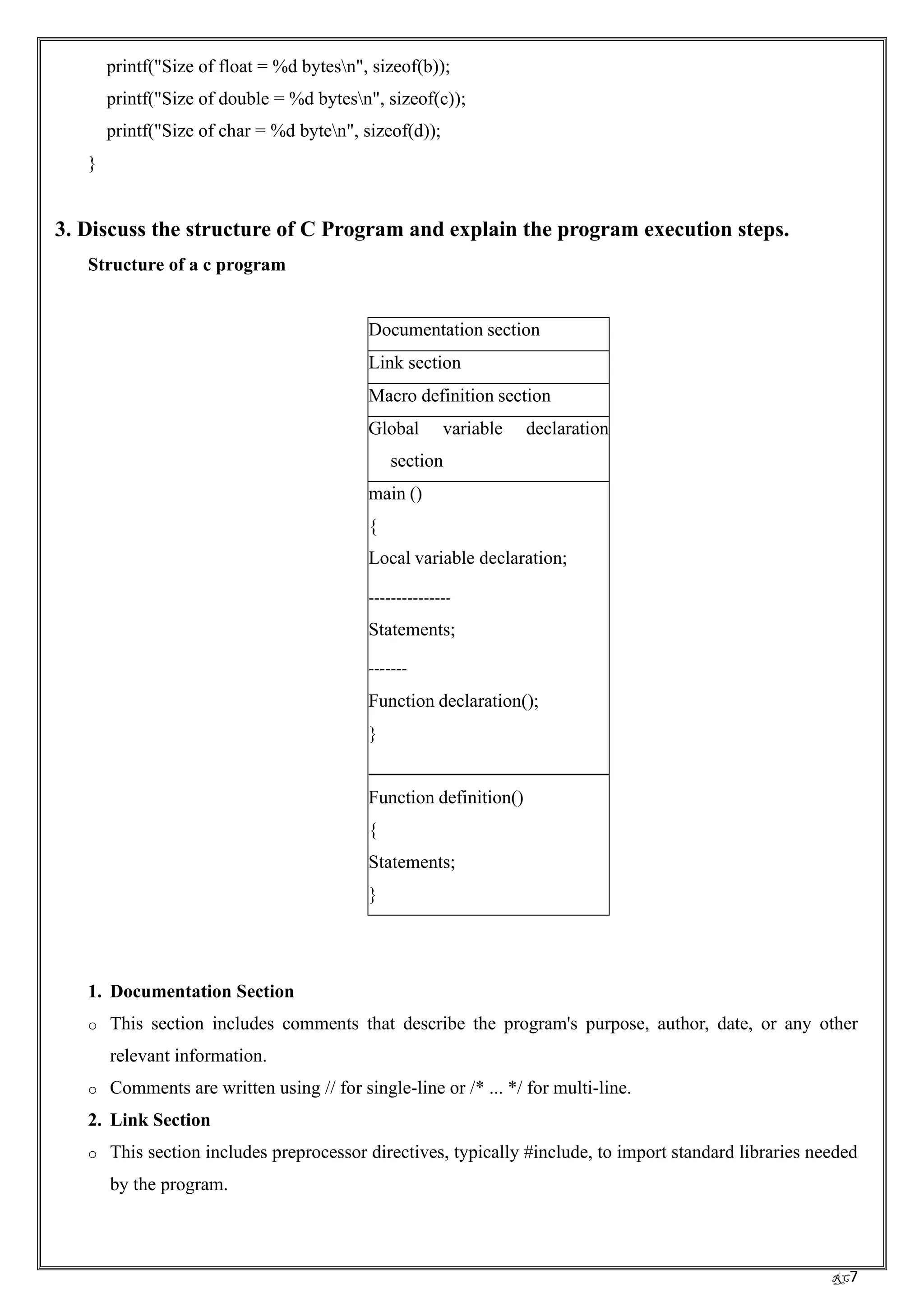 RC7
printf("Size of float = %d bytesn", sizeof(b));
printf("Size of double = %d bytesn", sizeof(c));
printf("Size of char = %d byten", sizeof(d));
}
3. Discuss the structure of C Program and explain the program execution steps.
Structure of a c program
Documentation section
Link section
Macro definition section
Global variable declaration
section
main ()
{
Local variable declaration;
Statements;
Function declaration();
}
Function definition()
{
Statements;
}
1. Documentation Section
o This section includes comments that describe the program's purpose, author, date, or any other
relevant information.
o Comments are written using // for single-line or /* ... */ for multi-line.
2. Link Section
o This section includes preprocessor directives, typically #include, to import standard libraries needed
by the program.
 