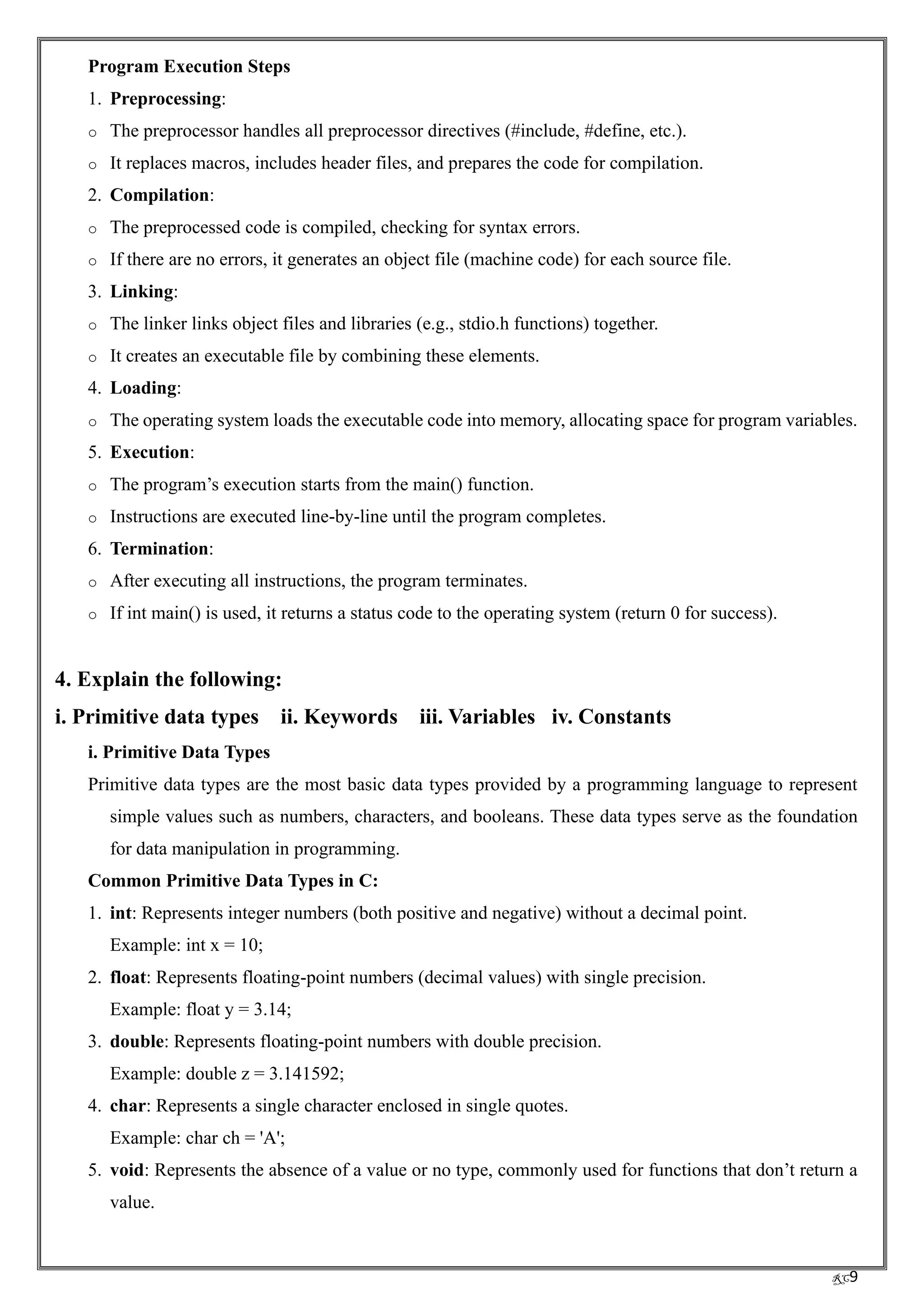 RC9
Program Execution Steps
1. Preprocessing:
o The preprocessor handles all preprocessor directives (#include, #define, etc.).
o It replaces macros, includes header files, and prepares the code for compilation.
2. Compilation:
o The preprocessed code is compiled, checking for syntax errors.
o If there are no errors, it generates an object file (machine code) for each source file.
3. Linking:
o The linker links object files and libraries (e.g., stdio.h functions) together.
o It creates an executable file by combining these elements.
4. Loading:
o The operating system loads the executable code into memory, allocating space for program variables.
5. Execution:
o The program’s execution starts from the main() function.
o Instructions are executed line-by-line until the program completes.
6. Termination:
o After executing all instructions, the program terminates.
o If int main() is used, it returns a status code to the operating system (return 0 for success).
4. Explain the following:
i. Primitive data types ii. Keywords iii. Variables iv. Constants
i. Primitive Data Types
Primitive data types are the most basic data types provided by a programming language to represent
simple values such as numbers, characters, and booleans. These data types serve as the foundation
for data manipulation in programming.
Common Primitive Data Types in C:
1. int: Represents integer numbers (both positive and negative) without a decimal point.
Example: int x = 10;
2. float: Represents floating-point numbers (decimal values) with single precision.
Example: float y = 3.14;
3. double: Represents floating-point numbers with double precision.
Example: double z = 3.141592;
4. char: Represents a single character enclosed in single quotes.
Example: char ch = 'A';
5. void: Represents the absence of a value or no type, commonly used for functions that don’t return a
value.
 