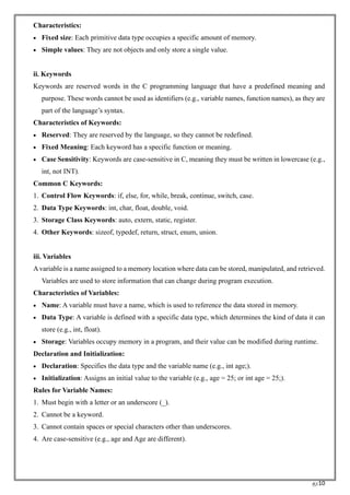 RC10
Characteristics:
• Fixed size: Each primitive data type occupies a specific amount of memory.
• Simple values: They are not objects and only store a single value.
ii. Keywords
Keywords are reserved words in the C programming language that have a predefined meaning and
purpose. These words cannot be used as identifiers (e.g., variable names, function names), as they are
part of the language’s syntax.
Characteristics of Keywords:
• Reserved: They are reserved by the language, so they cannot be redefined.
• Fixed Meaning: Each keyword has a specific function or meaning.
• Case Sensitivity: Keywords are case-sensitive in C, meaning they must be written in lowercase (e.g.,
int, not INT).
Common C Keywords:
1. Control Flow Keywords: if, else, for, while, break, continue, switch, case.
2. Data Type Keywords: int, char, float, double, void.
3. Storage Class Keywords: auto, extern, static, register.
4. Other Keywords: sizeof, typedef, return, struct, enum, union.
iii. Variables
Avariable is a name assigned to a memory location where data can be stored, manipulated, and retrieved.
Variables are used to store information that can change during program execution.
Characteristics of Variables:
• Name: A variable must have a name, which is used to reference the data stored in memory.
• Data Type: A variable is defined with a specific data type, which determines the kind of data it can
store (e.g., int, float).
• Storage: Variables occupy memory in a program, and their value can be modified during runtime.
Declaration and Initialization:
• Declaration: Specifies the data type and the variable name (e.g., int age;).
• Initialization: Assigns an initial value to the variable (e.g., age = 25; or int age = 25;).
Rules for Variable Names:
1. Must begin with a letter or an underscore (_).
2. Cannot be a keyword.
3. Cannot contain spaces or special characters other than underscores.
4. Are case-sensitive (e.g., age and Age are different).
 