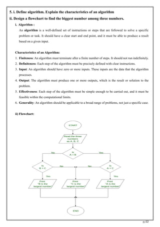 RC12
5. i. Define algorithm. Explain the characteristics of an algorithm
ii. Design a flowchart to find the biggest number among three numbers.
i. Algorithm :
An algorithm is a well-defined set of instructions or steps that are followed to solve a specific
problem or task. It should have a clear start and end point, and it must be able to produce a result
based on a given input.
Characteristics of an Algorithm:
1. Finiteness: An algorithm must terminate after a finite number of steps. It should not run indefinitely.
2. Definiteness: Each step of the algorithm must be precisely defined with clear instructions.
3. Input: An algorithm should have zero or more inputs. These inputs are the data that the algorithm
processes.
4. Output: The algorithm must produce one or more outputs, which is the result or solution to the
problem.
5. Effectiveness: Each step of the algorithm must be simple enough to be carried out, and it must be
feasible within the computational limits.
6. Generality: An algorithm should be applicable to a broad range of problems, not just a specific case.
ii) Flowchart:
 