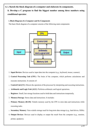 RC13
6. i. Sketch the block diagram of a computer and elaborate its components.
ii. Develop a C program to find the biggest number among three numbers using
conditional operator.
i. Block Diagram of a Computer and Its Components
The basic block diagram of a computer consists of the following main components:
1. Input Devices: Devices used to input data into the computer (e.g., keyboard, mouse, scanner).
2. Central Processing Unit (CPU): The brain of the computer, which performs calculations and
executes instructions. It consists of:
o Control Unit (CU): Directs the operation of the processor by interpreting and executing instructions.
o Arithmetic and Logic Unit (ALU): Performs arithmetic and logical operations.
o Registers: Small, fast storage locations used to hold data and instructions temporarily.
3. Memory/Storage: Stores data and instructions. It includes:
o Primary Memory (RAM): Volatile memory used by the CPU to store data and instructions while
executing tasks.
o Secondary Memory: Non-volatile storage used for long-term data storage (e.g., hard drives, SSDs).
4. Output Devices: Devices used to display or output the result from the computer (e.g., monitor,
printer, speakers).
 