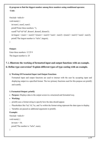 RC14
ii) program to find the biggest number among three numbers using conditional operator.
Code:
#include <stdio.h>
void main() {
int num1, num2, num3;
printf("Enter three numbers: ");
scanf("%d %d %d", &num1, &num2, &num3);
int largest = (num1 > num2) ? ((num1 > num3) ? num1 : num3) : ((num2 > num3) ? num2 : num3);
printf("The largest number is: %dn", largest);
}
Output:
Enter three numbers: 12 25 9
The largest number is: 25
7. i. Illustrate the working of formatted input and output functions with an example.
ii. Define type conversion? Explain different types of type casting with an example.
i) Working Of Formatted Input And Output Functions
Formatted input and output functions are used to interact with the user by accepting input and
displaying output in a specified format. The two primary functions used for this purpose are printf()
and scanf().
1. Formatted Output: printf()
• Purpose: Displays data to the output screen in a structured and formatted way.
• Working:
o printf() uses a format string to specify how the data should appear.
o Placeholders like %d, %f, %c, and %s within the format string represent the data types to display.
o Variables are passed as additional arguments to printf().
Example:
#include <stdio.h>
void main() {
int num = 10;
printf("The number is: %dn", num);
}
 