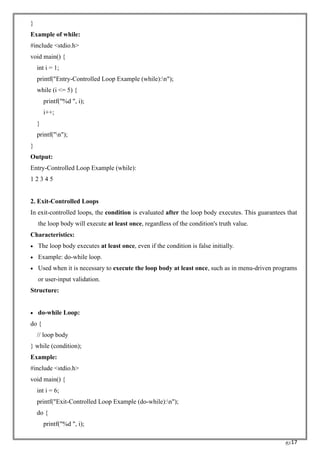 RC17
}
Example of while:
#include <stdio.h>
void main() {
int i = 1;
printf("Entry-Controlled Loop Example (while):n");
while (i <= 5) {
printf("%d ", i);
i++;
}
printf("n");
}
Output:
Entry-Controlled Loop Example (while):
1 2 3 4 5
2. Exit-Controlled Loops
In exit-controlled loops, the condition is evaluated after the loop body executes. This guarantees that
the loop body will execute at least once, regardless of the condition's truth value.
Characteristics:
• The loop body executes at least once, even if the condition is false initially.
• Example: do-while loop.
• Used when it is necessary to execute the loop body at least once, such as in menu-driven programs
or user-input validation.
Structure:
• do-while Loop:
do {
// loop body
} while (condition);
Example:
#include <stdio.h>
void main() {
int i = 6;
printf("Exit-Controlled Loop Example (do-while):n");
do {
printf("%d ", i);
 