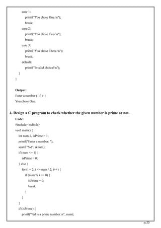 RC20
case 1:
printf("You chose One.n");
break;
case 2:
printf("You chose Two.n");
break;
case 3:
printf("You chose Three.n");
break;
default:
printf("Invalid choice!n");
}
}
Output:
Enter a number (1-3): 1
You chose One.
4. Design a C program to check whether the given number is prime or not.
Code:
#include <stdio.h>
void main() {
int num, i, isPrime = 1;
printf("Enter a number: ");
scanf("%d", &num);
if (num <= 1) {
isPrime = 0;
} else {
for (i = 2; i <= num / 2; i++) {
if (num % i == 0) {
isPrime = 0;
break;
}
}
}
if (isPrime) {
printf("%d is a prime number.n", num);
 