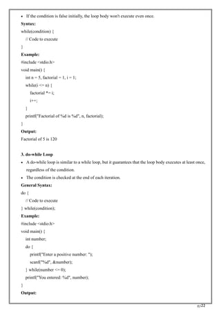 RC22
• If the condition is false initially, the loop body won't execute even once.
Syntax:
while(condition) {
// Code to execute
}
Example:
#include <stdio.h>
void main() {
int n = 5, factorial = 1, i = 1;
while(i <= n) {
factorial *= i;
i++;
}
printf("Factorial of %d is %d", n, factorial);
}
Output:
Factorial of 5 is 120
3. do-while Loop
• A do-while loop is similar to a while loop, but it guarantees that the loop body executes at least once,
regardless of the condition.
• The condition is checked at the end of each iteration.
General Syntax:
do {
// Code to execute
} while(condition);
Example:
#include <stdio.h>
void main() {
int number;
do {
printf("Enter a positive number: ");
scanf("%d", &number);
} while(number <= 0);
printf("You entered: %d", number);
}
Output:
 