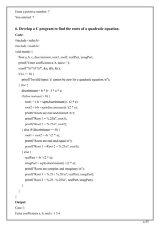 RC23
Enter a positive number: 7
You entered: 7
6. Develop a C program to find the roots of a quadratic equation.
Code:
#include <stdio.h>
#include <math.h>
void main() {
float a, b, c, discriminant, root1, root2, realPart, imagPart;
printf("Enter coefficients a, b, and c: ");
scanf("%f %f %f", &a, &b, &c);
if (a == 0) {
printf("Invalid input: 'a' cannot be zero for a quadratic equation.n");
} else {
discriminant = b * b - 4 * a * c;
if (discriminant > 0) {
root1 = (-b + sqrt(discriminant)) / (2 * a);
root2 = (-b - sqrt(discriminant)) / (2 * a);
printf("Roots are real and distinct.n");
printf("Root 1 = %.2fn", root1);
printf("Root 2 = %.2fn", root2);
} else if (discriminant == 0) {
root1 = root2 = -b / (2 * a);
printf("Roots are real and equal.n");
printf("Root 1 = Root 2 = %.2fn", root1);
} else {
realPart = -b / (2 * a);
imagPart = sqrt(-discriminant) / (2 * a);
printf("Roots are complex and imaginary.n");
printf("Root 1 = %.2f + %.2fin", realPart, imagPart);
printf("Root 2 = %.2f - %.2fin", realPart, imagPart);
}
}
}
Output:
Case 1:
Enter coefficients a, b, and c: 1 5 6
 
