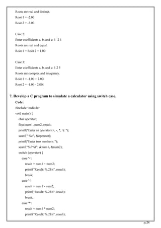 RC24
Roots are real and distinct.
Root 1 = -2.00
Root 2 = -3.00
Case 2:
Enter coefficients a, b, and c: 1 -2 1
Roots are real and equal.
Root 1 = Root 2 = 1.00
Case 3:
Enter coefficients a, b, and c: 1 2 5
Roots are complex and imaginary.
Root 1 = -1.00 + 2.00i
Root 2 = -1.00 - 2.00i
7. Develop a C program to simulate a calculator using switch case.
Code:
#include <stdio.h>
void main() {
char operator;
float num1, num2, result;
printf("Enter an operator (+, -, *, /): ");
scanf(" %c", &operator);
printf("Enter two numbers: ");
scanf("%f %f", &num1, &num2);
switch (operator) {
case '+':
result = num1 + num2;
printf("Result: %.2fn", result);
break;
case '-':
result = num1 - num2;
printf("Result: %.2fn", result);
break;
case '*':
result = num1 * num2;
printf("Result: %.2fn", result);
 