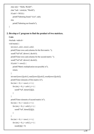 RC28
char str[] = "Hello, World!";
char *sub = strstr(str, "World");
if (sub != NULL)
printf("Substring found: %sn", sub);
else
printf("Substring not foundn");
}
2. Develop a C program to find the product of two matrices.
Code:
#include <stdio.h>
void main() {
int rows1, cols1, rows2, cols2;
printf("Enter rows and columns for the first matrix: ");
scanf("%d %d", &rows1, &cols1);
printf("Enter rows and columns for the second matrix: ");
scanf("%d %d", &rows2, &cols2);
if (cols1 != rows2) {
printf("Matrix multiplication not possible.n");
return;
}
int mat1[rows1][cols1], mat2[rows2][cols2], result[rows1][cols2];
printf("Enter elements of first matrix:n");
for (int i = 0; i < rows1; i++) {
for (int j = 0; j < cols1; j++) {
scanf("%d", &mat1[i][j]);
}
}
printf("Enter elements of second matrix:n");
for (int i = 0; i < rows2; i++) {
for (int j = 0; j < cols2; j++) {
scanf("%d", &mat2[i][j]);
}
}
for (int i = 0; i < rows1; i++) {
for (int j = 0; j < cols2; j++) {
result[i][j] = 0;
 