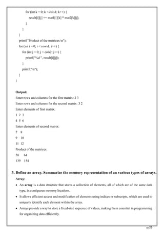 RC29
for (int k = 0; k < cols1; k++) {
result[i][j] += mat1[i][k] * mat2[k][j];
}
}
}
printf("Product of the matrices:n");
for (int i = 0; i < rows1; i++) {
for (int j = 0; j < cols2; j++) {
printf("%d ", result[i][j]);
}
printf("n");
}
}
Output:
Enter rows and columns for the first matrix: 2 3
Enter rows and columns for the second matrix: 3 2
Enter elements of first matrix:
1 2 3
4 5 6
Enter elements of second matrix:
7 8
9 10
11 12
Product of the matrices:
58 64
139 154
3. Define an array. Summarize the memory representation of an various types of arrays.
Array:
• An array is a data structure that stores a collection of elements, all of which are of the same data
type, in contiguous memory locations.
• It allows efficient access and modification of elements using indices or subscripts, which are used to
uniquely identify each element within the array.
• Arrays provide a way to store a fixed-size sequence of values, making them essential in programming
for organizing data efficiently.
 