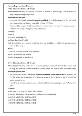RC30
Memory Representation of Arrays:
1. One-Dimensional Array (1D Array)
A one-dimensional array is essentially a linear list of elements of the same type. Each element in the
array is accessed using a single index.
Memory Representation:
• In memory, a 1D array is allocated in a contiguous block. If we declare an array of size n of type T
(e.g., integers), the total memory occupied is n * size_of(T) bytes.
• Elements of the array are stored sequentially, one after another, in memory. For example, an array of
5 integers will occupy 5 contiguous blocks of memory.
Example:
int arr[5];
In memory, it will look like:
arr[0] arr[1] arr[2] arr[3] arr[4]
Each element of the array is stored next to the other, and the address of arr[0] is the starting memory
location of the array.
Access:
• You can access the elements using the index:
arr[0] // Accesses the first element
arr[1] // Accesses the second element
2. Two-Dimensional Array (2D Array)
A two-dimensional array can be viewed as an array of arrays, where each element of the array is itself
an array. It is often used to represent matrices or tables, where data is organized in rows and columns.
Memory Representation:
• The memory of a 2D array is allocated in a contiguous block in row-major order (in languages like
C). This means that the elements of the first row are stored first, followed by the elements of the
second row, and so on.
• For a 2D array of size m x n (m rows and n columns), the total memory occupied is m * n * size_of(T)
bytes.
Example:
int arr[3][4]; // 2D array with 3 rows and 4 columns
In memory, the elements will be stored in the following row-major order:
[arr[0][0]] [arr[0][1]] [arr[0][2]] [arr[0][3]]
[arr[1][0]] [arr[1][1]] [arr[1][2]] [arr[1][3]]
[arr[2][0]] [arr[2][1]] [arr[2][2]] [arr[2][3]]
 