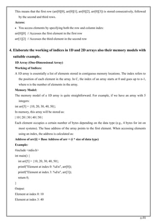 RC31
This means that the first row (arr[0][0], arr[0][1], arr[0][2], arr[0][3]) is stored consecutively, followed
by the second and third rows.
Access:
• You access elements by specifying both the row and column index:
arr[0][0] // Accesses the first element in the first row
arr[1][2] // Accesses the third element in the second row
4. Elaborate the working of indices in 1D and 2D arrays also their memory models with
suitable example.
1D Array (One-Dimensional Array)
Working of Indices:
A 1D array is essentially a list of elements stored in contiguous memory locations. The index refers to
the position of each element in the array. In C, the index of an array starts at 0 and goes up to n-1,
where n is the number of elements in the array.
Memory Model:
The memory model of a 1D array is quite straightforward. For example, if we have an array with 5
integers:
int arr[5] = {10, 20, 30, 40, 50};
In memory, this array will be stored as:
| 10 | 20 | 30 | 40 | 50 |
Each element occupies a certain number of bytes depending on the data type (e.g., 4 bytes for int on
most systems). The base address of the array points to the first element. When accessing elements
using an index, the address is calculated as:
Address of arr[i] = Base Address of arr + (i * size of data type)
Example:
#include <stdio.h>
int main() {
int arr[5] = {10, 20, 30, 40, 50};
printf("Element at index 0: %dn", arr[0]);
printf("Element at index 3: %dn", arr[3]);
return 0;
}
Output:
Element at index 0: 10
Element at index 3: 40
 