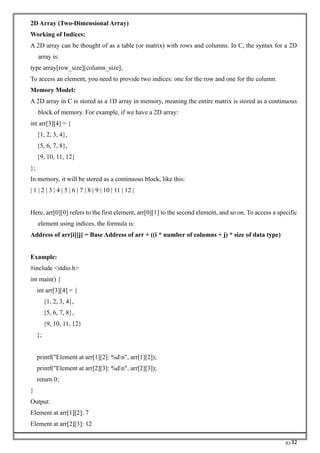 RC32
2D Array (Two-Dimensional Array)
Working of Indices:
A 2D array can be thought of as a table (or matrix) with rows and columns. In C, the syntax for a 2D
array is:
type array[row_size][column_size];
To access an element, you need to provide two indices: one for the row and one for the column.
Memory Model:
A 2D array in C is stored as a 1D array in memory, meaning the entire matrix is stored as a continuous
block of memory. For example, if we have a 2D array:
int arr[3][4] = {
{1, 2, 3, 4},
{5, 6, 7, 8},
{9, 10, 11, 12}
};
In memory, it will be stored as a continuous block, like this:
| 1 | 2 | 3 | 4 | 5 | 6 | 7 | 8 | 9 | 10 | 11 | 12 |
Here, arr[0][0] refers to the first element, arr[0][1] to the second element, and so on. To access a specific
element using indices, the formula is:
Address of arr[i][j] = Base Address of arr + ((i * number of columns + j) * size of data type)
Example:
#include <stdio.h>
int main() {
int arr[3][4] = {
{1, 2, 3, 4},
{5, 6, 7, 8},
{9, 10, 11, 12}
};
printf("Element at arr[1][2]: %dn", arr[1][2]);
printf("Element at arr[2][3]: %dn", arr[2][3]);
return 0;
}
Output:
Element at arr[1][2]: 7
Element at arr[2][3]: 12
 