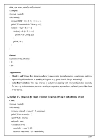 RC37
data_type array_name[rows][columns];
Example:
#include <stdio.h>
void main() {
int mat[2][3] = {{1, 2, 3}, {4, 5, 6}};
printf("Elements of the 2D array:n");
for (int i = 0; i < 2; i++) {
for (int j = 0; j < 3; j++) {
printf("%d ", mat[i][j]);
}
printf("n");
}
}
Output:
Elements of the 2D array:
1 2 3
4 5 6
Applications:
• Matrices and Tables: Two-dimensional arrays are essential for mathematical operations on matrices,
representing tables of data, or working with grids (e.g., game boards, image processing).
• Data Representation: This type of array is useful when dealing with structured data that naturally
fits into a grid-like structure, such as a seating arrangement, spreadsheets, or board games like chess
or tic-tac-toe.
7. Design a C program to check whether the given string is palindrome or not
Code:
#include <stdio.h>
void main() {
int num, original, reversed = 0, remainder;
printf("Enter a number: ");
scanf("%d", &num);
original = num;
while (num != 0) {
remainder = num % 10;
reversed = reversed * 10 + remainder;
 