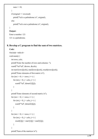 RC38
num /= 10;
}
if (original == reversed)
printf("%d is a palindrome.n", original);
else
printf("%d is not a palindrome.n", original);
}
Output:
Enter a number: 121
121 is a palindrome.
8. Develop a C program to find the sum of two matrices.
Code:
#include <stdio.h>
void main() {
int rows, cols;
printf("Enter the number of rows and columns: ");
scanf("%d %d", &rows, &cols);
int mat1[rows][cols], mat2[rows][cols], result[rows][cols];
printf("Enter elements of first matrix:n");
for (int i = 0; i < rows; i++) {
for (int j = 0; j < cols; j++) {
scanf("%d", &mat1[i][j]);
}
}
printf("Enter elements of second matrix:n");
for (int i = 0; i < rows; i++) {
for (int j = 0; j < cols; j++) {
scanf("%d", &mat2[i][j]);
}
}
for (int i = 0; i < rows; i++) {
for (int j = 0; j < cols; j++) {
result[i][j] = mat1[i][j] + mat2[i][j];
}
}
printf("Sum of the matrices:n");
 