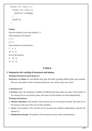 RC39
for (int i = 0; i < rows; i++) {
for (int j = 0; j < cols; j++) {
printf("%d ", result[i][j]);
}
printf("n");
}
}
Output:
Enter the number of rows and columns: 2 3
Enter elements of first matrix:
1 2 3
4 5 6
Enter elements of second matrix:
7 8 9
10 11 12
Sum of the matrices:
8 10 12
14 16 18
UNIT-4
1. Summarize the working of structures and unions.
Working of Structures and Unions in C
Structures and unions are user-defined data types that allow grouping different data types together.
However, they differ in terms of memory allocation, size, and how they store values.
1. Structures in C
A structure allows the grouping of variables of different data types under one name. Each member of
the structure has its own memory space, and values of each member are stored independently.
Working of Structures:
• Memory Allocation: Each member of the structure gets its own memory location. The total size of
the structure is the sum of the sizes of all its members.
• Access: Each member of the structure can be accessed and modified independently using the dot
operator (.).
• Simultaneous Storage: All members of the structure can store values simultaneously.
 