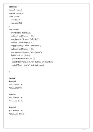 RC43
Example:
#include <stdio.h>
#include <string.h>
struct Student {
int rollNumber;
char name[50];
};
void main() {
struct Student students[3];
students[0].rollNumber = 101;
strcpy(students[0].name, "John Doe");
students[1].rollNumber = 102;
strcpy(students[1].name, "Jane Smith");
students[2].rollNumber = 103;
strcpy(students[2].name, "Alice Brown");
for (int i = 0; i < 3; i++) {
printf("Student %dn", i + 1);
printf("Roll Number: %dn", students[i].rollNumber);
printf("Name: %snn", students[i].name);
}
}
Output:
Student 1
Roll Number: 101
Name: John Doe
Student 2
Roll Number: 102
Name: Jane Smith
Student 3
Roll Number: 103
Name: Alice Brown
 