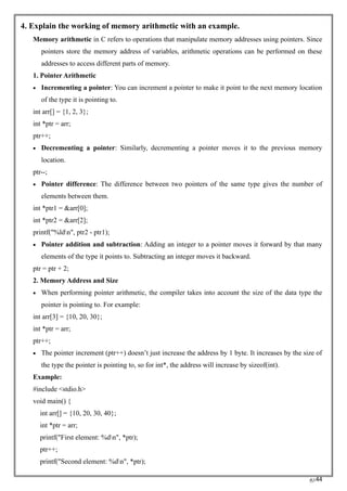 RC44
4. Explain the working of memory arithmetic with an example.
Memory arithmetic in C refers to operations that manipulate memory addresses using pointers. Since
pointers store the memory address of variables, arithmetic operations can be performed on these
addresses to access different parts of memory.
1. Pointer Arithmetic
• Incrementing a pointer: You can increment a pointer to make it point to the next memory location
of the type it is pointing to.
int arr[] = {1, 2, 3};
int *ptr = arr;
ptr++;
• Decrementing a pointer: Similarly, decrementing a pointer moves it to the previous memory
location.
ptr--;
• Pointer difference: The difference between two pointers of the same type gives the number of
elements between them.
int *ptr1 = &arr[0];
int *ptr2 = &arr[2];
printf("%ldn", ptr2 - ptr1);
• Pointer addition and subtraction: Adding an integer to a pointer moves it forward by that many
elements of the type it points to. Subtracting an integer moves it backward.
ptr = ptr + 2;
2. Memory Address and Size
• When performing pointer arithmetic, the compiler takes into account the size of the data type the
pointer is pointing to. For example:
int arr[3] = {10, 20, 30};
int *ptr = arr;
ptr++;
• The pointer increment (ptr++) doesn’t just increase the address by 1 byte. It increases by the size of
the type the pointer is pointing to, so for int*, the address will increase by sizeof(int).
Example:
#include <stdio.h>
void main() {
int arr[] = {10, 20, 30, 40};
int *ptr = arr;
printf("First element: %dn", *ptr);
ptr++;
printf("Second element: %dn", *ptr);
 