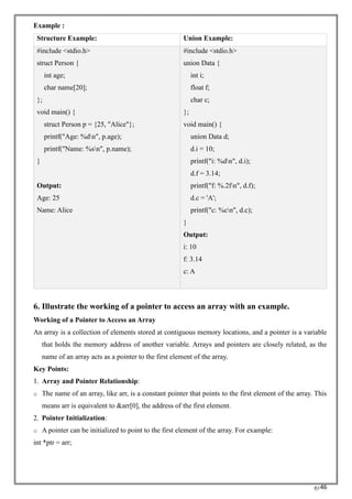 RC46
Example :
Structure Example: Union Example:
#include <stdio.h>
struct Person {
int age;
char name[20];
};
void main() {
struct Person p = {25, "Alice"};
printf("Age: %dn", p.age);
printf("Name: %sn", p.name);
}
Output:
Age: 25
Name: Alice
#include <stdio.h>
union Data {
int i;
float f;
char c;
};
void main() {
union Data d;
d.i = 10;
printf("i: %dn", d.i);
d.f = 3.14;
printf("f: %.2fn", d.f);
d.c = 'A';
printf("c: %cn", d.c);
}
Output:
i: 10
f: 3.14
c: A
6. Illustrate the working of a pointer to access an array with an example.
Working of a Pointer to Access an Array
An array is a collection of elements stored at contiguous memory locations, and a pointer is a variable
that holds the memory address of another variable. Arrays and pointers are closely related, as the
name of an array acts as a pointer to the first element of the array.
Key Points:
1. Array and Pointer Relationship:
o The name of an array, like arr, is a constant pointer that points to the first element of the array. This
means arr is equivalent to &arr[0], the address of the first element.
2. Pointer Initialization:
o A pointer can be initialized to point to the first element of the array. For example:
int *ptr = arr;
 