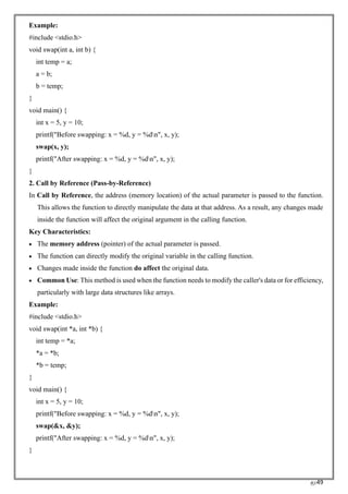 RC49
Example:
#include <stdio.h>
void swap(int a, int b) {
int temp = a;
a = b;
b = temp;
}
void main() {
int x = 5, y = 10;
printf("Before swapping: x = %d, y = %dn", x, y);
swap(x, y);
printf("After swapping: x = %d, y = %dn", x, y);
}
2. Call by Reference (Pass-by-Reference)
In Call by Reference, the address (memory location) of the actual parameter is passed to the function.
This allows the function to directly manipulate the data at that address. As a result, any changes made
inside the function will affect the original argument in the calling function.
Key Characteristics:
• The memory address (pointer) of the actual parameter is passed.
• The function can directly modify the original variable in the calling function.
• Changes made inside the function do affect the original data.
• Common Use: This method is used when the function needs to modify the caller's data or for efficiency,
particularly with large data structures like arrays.
Example:
#include <stdio.h>
void swap(int *a, int *b) {
int temp = *a;
*a = *b;
*b = temp;
}
void main() {
int x = 5, y = 10;
printf("Before swapping: x = %d, y = %dn", x, y);
swap(&x, &y);
printf("After swapping: x = %d, y = %dn", x, y);
}
 
