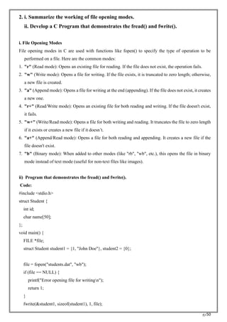 RC50
2. i. Summarize the working of file opening modes.
ii. Develop a C Program that demonstrates the fread() and fwrite().
i. File Opening Modes
File opening modes in C are used with functions like fopen() to specify the type of operation to be
performed on a file. Here are the common modes:
1. "r" (Read mode): Opens an existing file for reading. If the file does not exist, the operation fails.
2. "w" (Write mode): Opens a file for writing. If the file exists, it is truncated to zero length; otherwise,
a new file is created.
3. "a" (Append mode): Opens a file for writing at the end (appending). If the file does not exist, it creates
a new one.
4. "r+" (Read/Write mode): Opens an existing file for both reading and writing. If the file doesn't exist,
it fails.
5. "w+" (Write/Read mode): Opens a file for both writing and reading. It truncates the file to zero length
if it exists or creates a new file if it doesn’t.
6. "a+" (Append/Read mode): Opens a file for both reading and appending. It creates a new file if the
file doesn't exist.
7. "b" (Binary mode): When added to other modes (like "rb", "wb", etc.), this opens the file in binary
mode instead of text mode (useful for non-text files like images).
ii) Program that demonstrates the fread() and fwrite().
Code:
#include <stdio.h>
struct Student {
int id;
char name[50];
};
void main() {
FILE *file;
struct Student student1 = {1, "John Doe"}, student2 = {0};
file = fopen("students.dat", "wb");
if (file == NULL) {
printf("Error opening file for writingn");
return 1;
}
fwrite(&student1, sizeof(student1), 1, file);
 