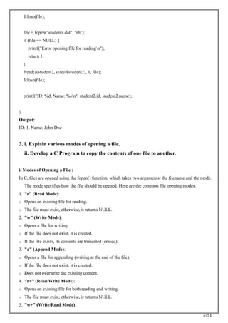RC51
fclose(file);
file = fopen("students.dat", "rb");
if (file == NULL) {
printf("Error opening file for readingn");
return 1;
}
fread(&student2, sizeof(student2), 1, file);
fclose(file);
printf("ID: %d, Name: %sn", student2.id, student2.name);
}
Output:
ID: 1, Name: John Doe
3. i. Explain various modes of opening a file.
ii. Develop a C Program to copy the contents of one file to another.
i. Modes of Opening a File :
In C, files are opened using the fopen() function, which takes two arguments: the filename and the mode.
The mode specifies how the file should be opened. Here are the common file opening modes:
1. "r" (Read Mode):
o Opens an existing file for reading.
o The file must exist, otherwise, it returns NULL.
2. "w" (Write Mode):
o Opens a file for writing.
o If the file does not exist, it is created.
o If the file exists, its contents are truncated (erased).
3. "a" (Append Mode):
o Opens a file for appending (writing at the end of the file).
o If the file does not exist, it is created.
o Does not overwrite the existing content.
4. "r+" (Read/Write Mode):
o Opens an existing file for both reading and writing.
o The file must exist, otherwise, it returns NULL.
5. "w+" (Write/Read Mode):
 