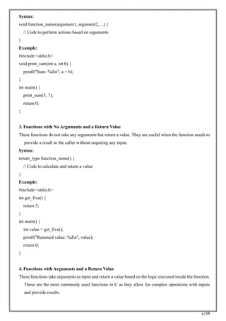 RC54
Syntax:
void function_name(argument1, argument2, ...) {
// Code to perform actions based on arguments
}
Example:
#include <stdio.h>
void print_sum(int a, int b) {
printf("Sum: %dn", a + b);
}
int main() {
print_sum(5, 7);
return 0;
}
3. Functions with No Arguments and a Return Value
These functions do not take any arguments but return a value. They are useful when the function needs to
provide a result to the caller without requiring any input.
Syntax:
return_type function_name() {
// Code to calculate and return a value
}
Example:
#include <stdio.h>
int get_five() {
return 5;
}
int main() {
int value = get_five();
printf("Returned value: %dn", value);
return 0;
}
4. Functions with Arguments and a Return Value
These functions take arguments as input and return a value based on the logic executed inside the function.
These are the most commonly used functions in C as they allow for complex operations with inputs
and provide results.
 